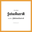 สำนวนไทย: รู้เช่นเห็นชาติ หมายถึง?, หมายถึง รู้นิสัยใจคอเป็นอย่างดี