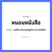 สำนวนไทย: หนอนหนังสือ หมายถึง?, หมายถึง คนที่ชอบหมกมุ่นอยู่กับการอ่านหนังสือ คำนาม คน
