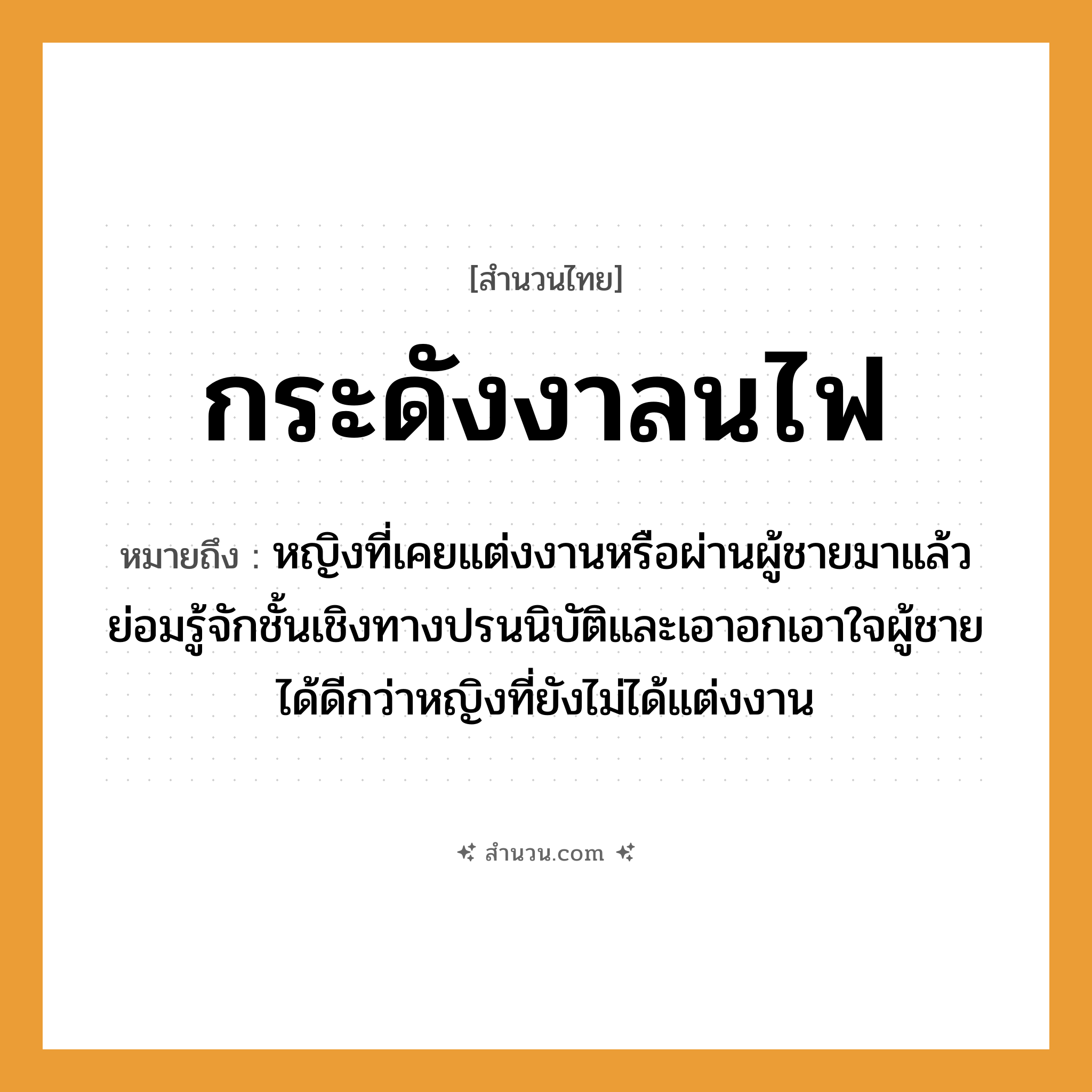 สำนวนไทย: กระดังงาลนไฟ หมายถึง?, หมายถึง หญิงที่เคยแต่งงานหรือผ่านผู้ชายมาแล้ว ย่อมรู้จักชั้นเชิงทางปรนนิบัติและเอาอกเอาใจผู้ชายได้ดีกว่าหญิงที่ยังไม่ได้แต่งงาน อวัยวะ ใจ ธรรมชาติ ไฟ คำนาม หญิง, ชาย