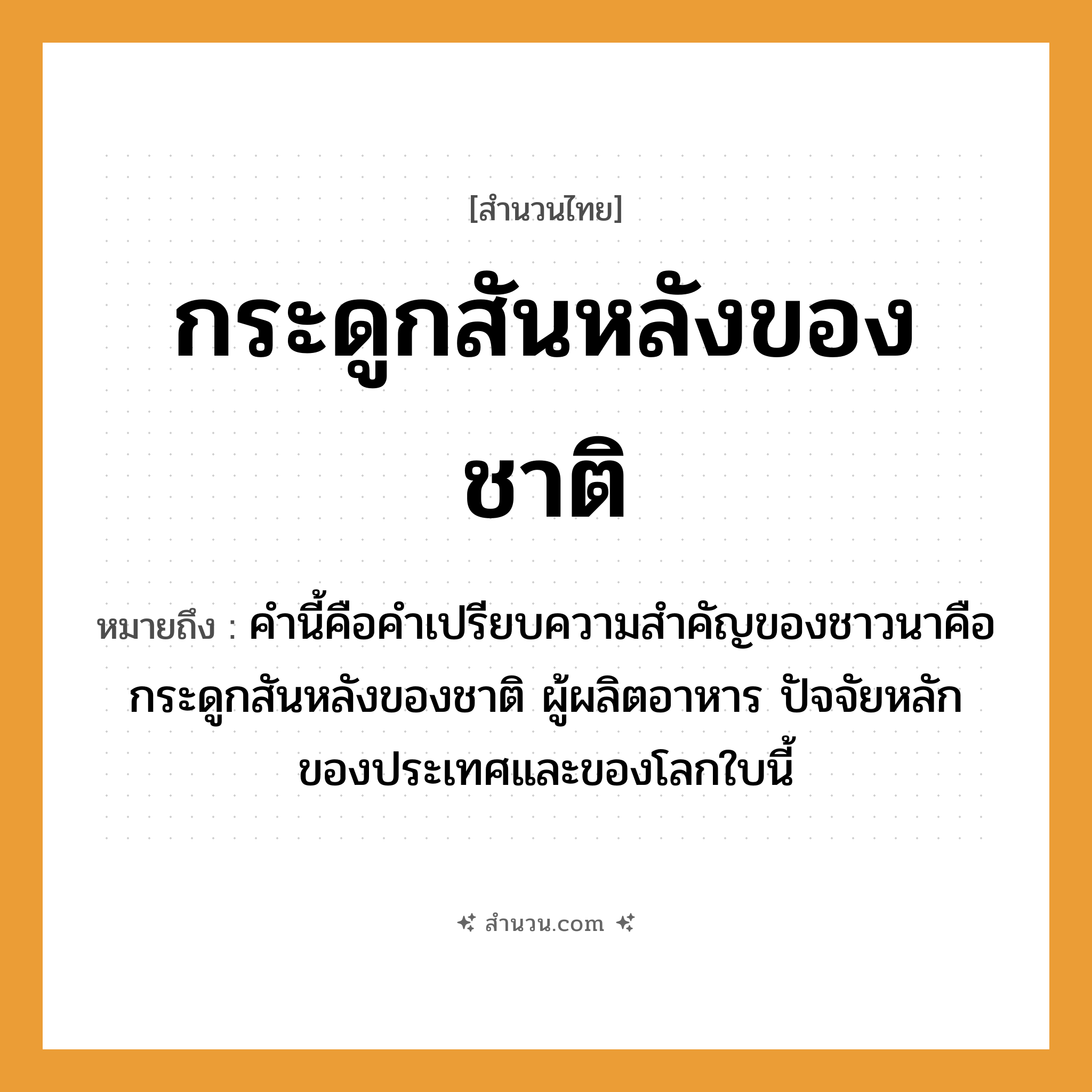 สำนวนไทย: กระดูกสันหลังของชาติ หมายถึง?, หมายถึง ส่วนสำคัญ, ส่วนที่เป็นพลังค้ำจุน ที่มา คำนี้คือคำเปรียบความสำคัญของชาวนาคือกระดูกสันหลังของชาติ ผู้ผลิตอาหาร ปัจจัยหลักของประเทศและของโลกใบนี้ หมายเหตุ มักหมายถึงชาวนา