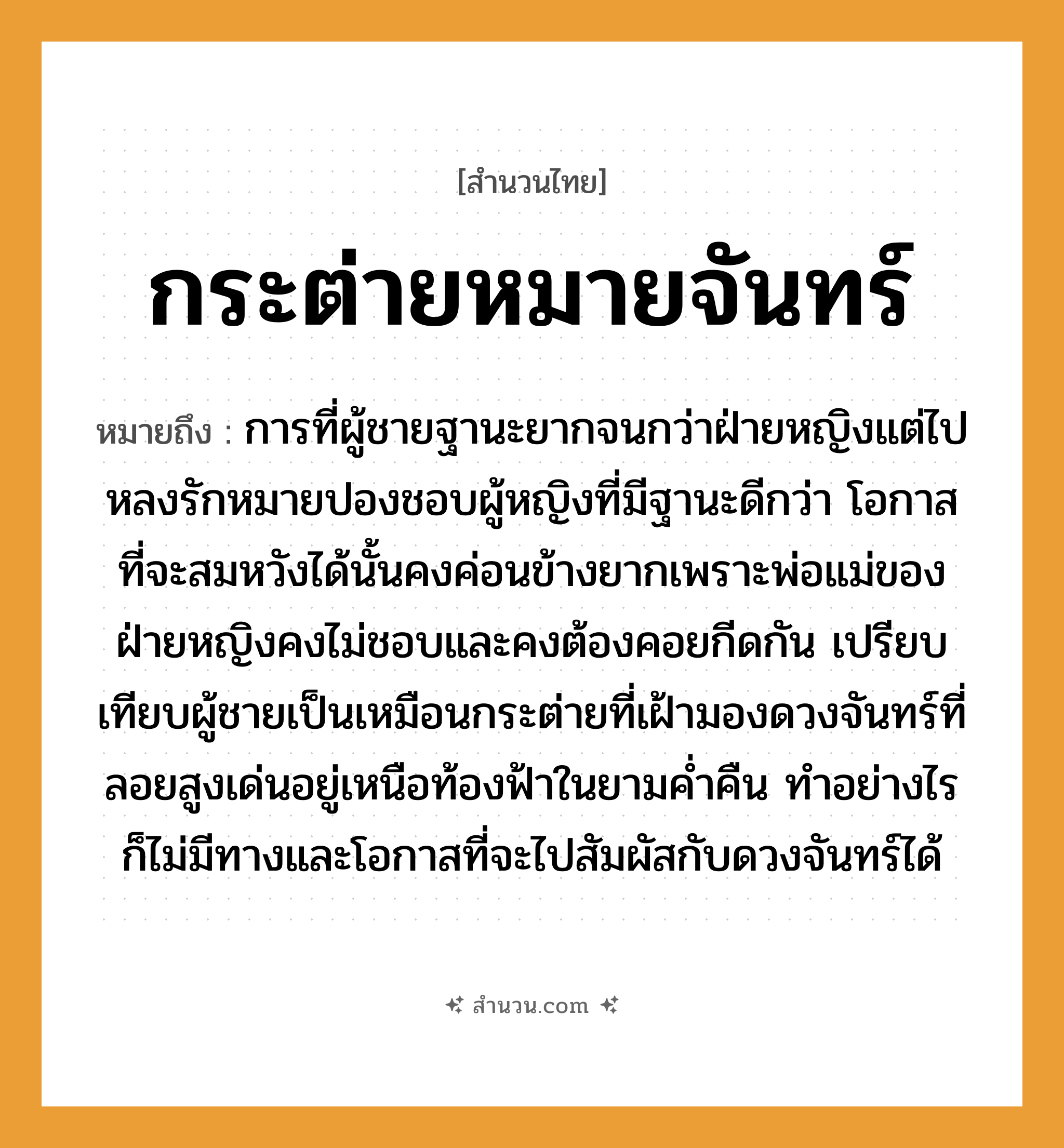 สำนวนไทย: กระต่ายหมายจันทร์ หมายถึง?, หมายถึง การที่ผู้ชายฐานะยากจนกว่าฝ่ายหญิงแต่ไปหลงรักหมายปองชอบผู้หญิงที่มีฐานะดีกว่า โอกาสที่จะสมหวังได้นั้นคงค่อนข้างยากเพราะพ่อแม่ของฝ่ายหญิงคงไม่ชอบและคงต้องคอยกีดกัน ที่มา เปรียบเทียบผู้ชายเป็นเหมือนกระต่ายที่เฝ้ามองดวงจันทร์ที่ลอยสูงเด่นอยู่เหนือท้องฟ้าในยามค่ำคืน ทำอย่างไรก็ไม่มีทางและโอกาสที่จะไปสัมผัสกับดวงจันทร์ได้ คำนาม หญิง, ชาย คำกริยา รัก ครอบครัว พ่อ, แม่ ธรรมชาติ ฟ้า