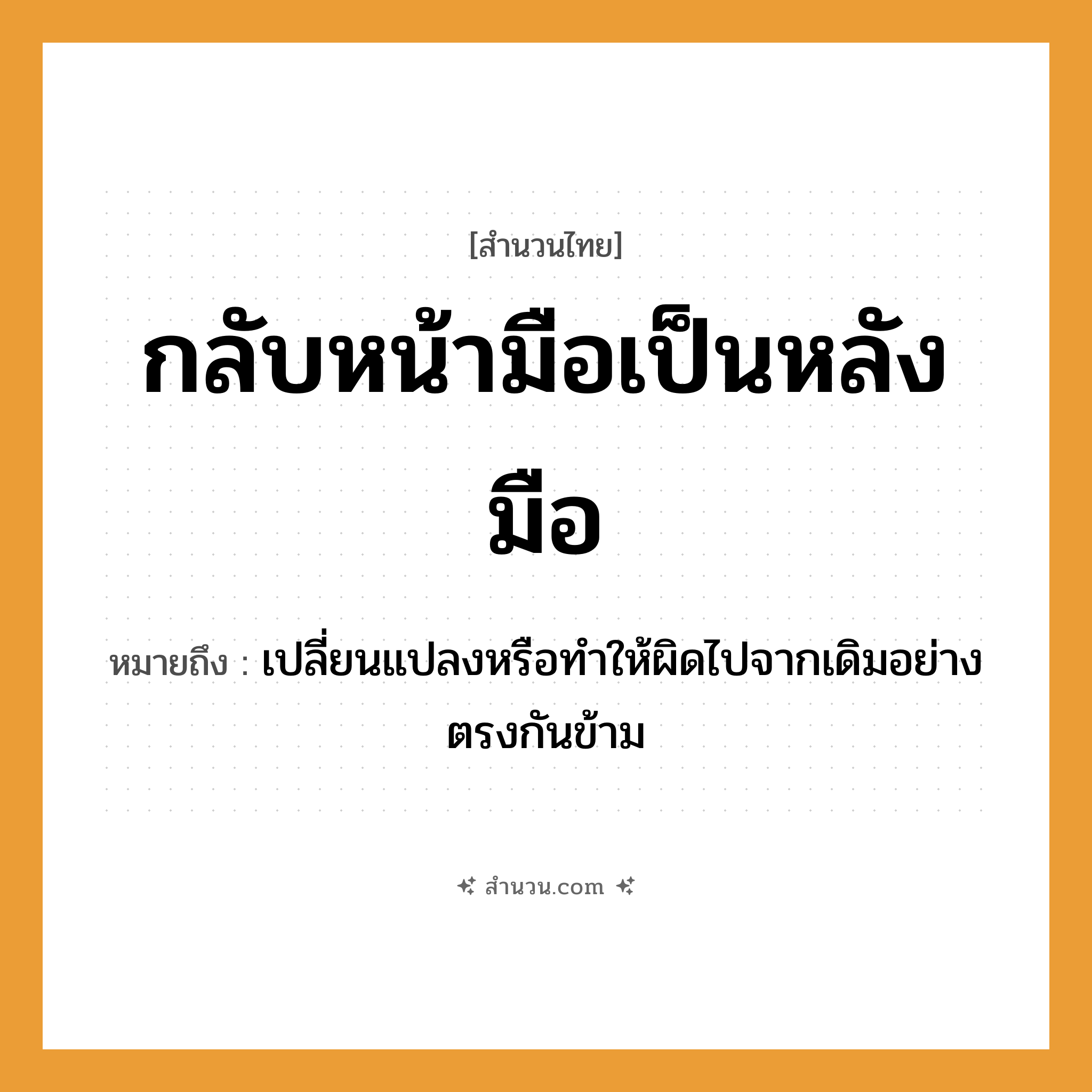 สำนวนไทย: กลับหน้ามือเป็นหลังมือ หมายถึง?, หมายถึง เปลี่ยนแปลงหรือทำให้ผิดไปจากเดิมอย่างตรงกันข้าม อวัยวะ หน้า, มือ