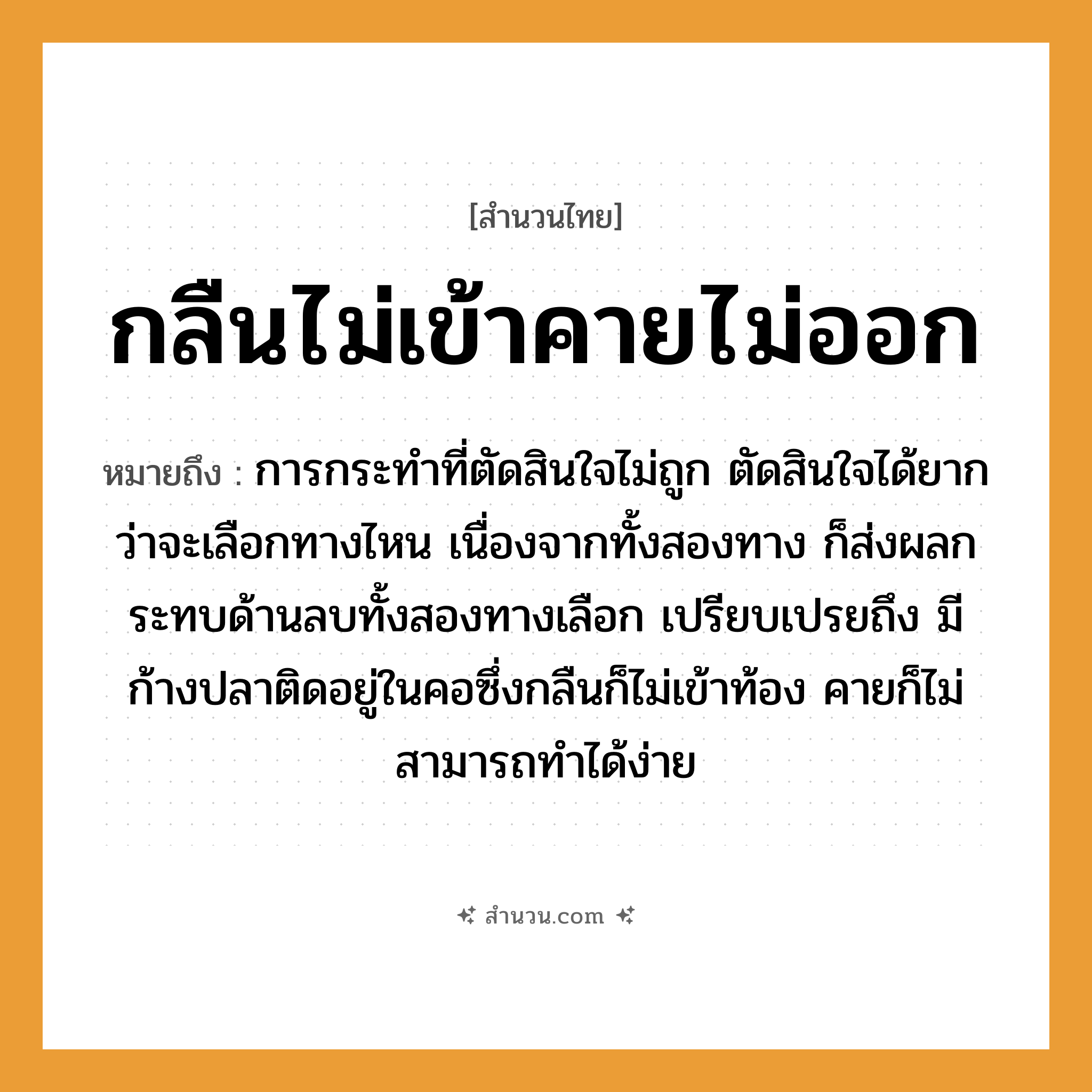สำนวนไทย: กลืนไม่เข้าคายไม่ออก หมายถึง?, หมายถึง การกระทำที่ตัดสินใจไม่ถูก ตัดสินใจได้ยากว่าจะเลือกทางไหน เนื่องจากทั้งสองทาง ก็ส่งผลกระทบด้านลบทั้งสองทางเลือก สัตว์ ปลา อวัยวะ คอ, ใจ