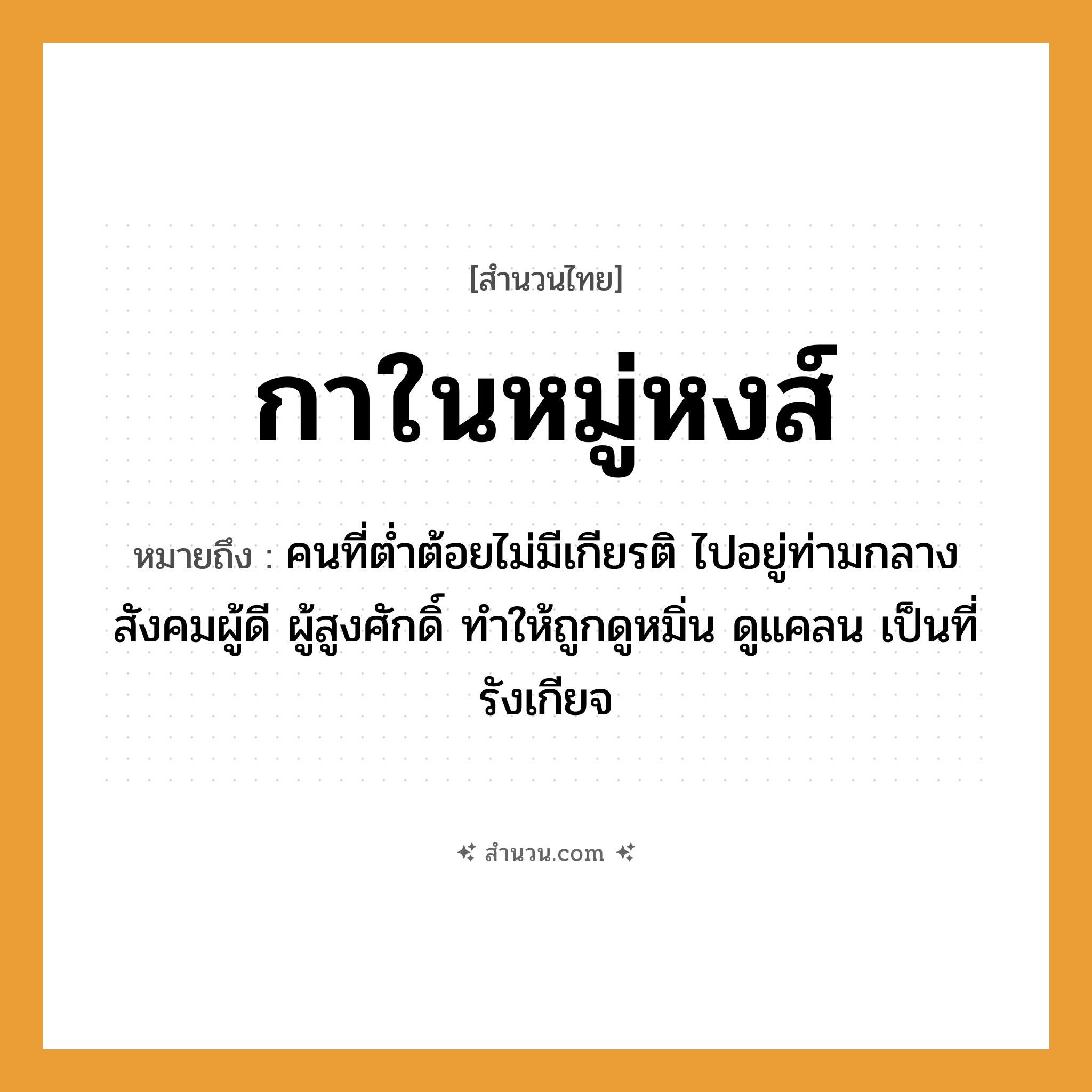สำนวนไทย: กาในหมู่หงส์ หมายถึง?, หมายถึง คนที่ต่ำต้อยไม่มีเกียรติ ไปอยู่ท่ามกลางสังคมผู้ดี ผู้สูงศักดิ์ ทำให้ถูกดูหมิ่น ดูแคลน เป็นที่รังเกียจ คำนาม คน สัตว์ กา