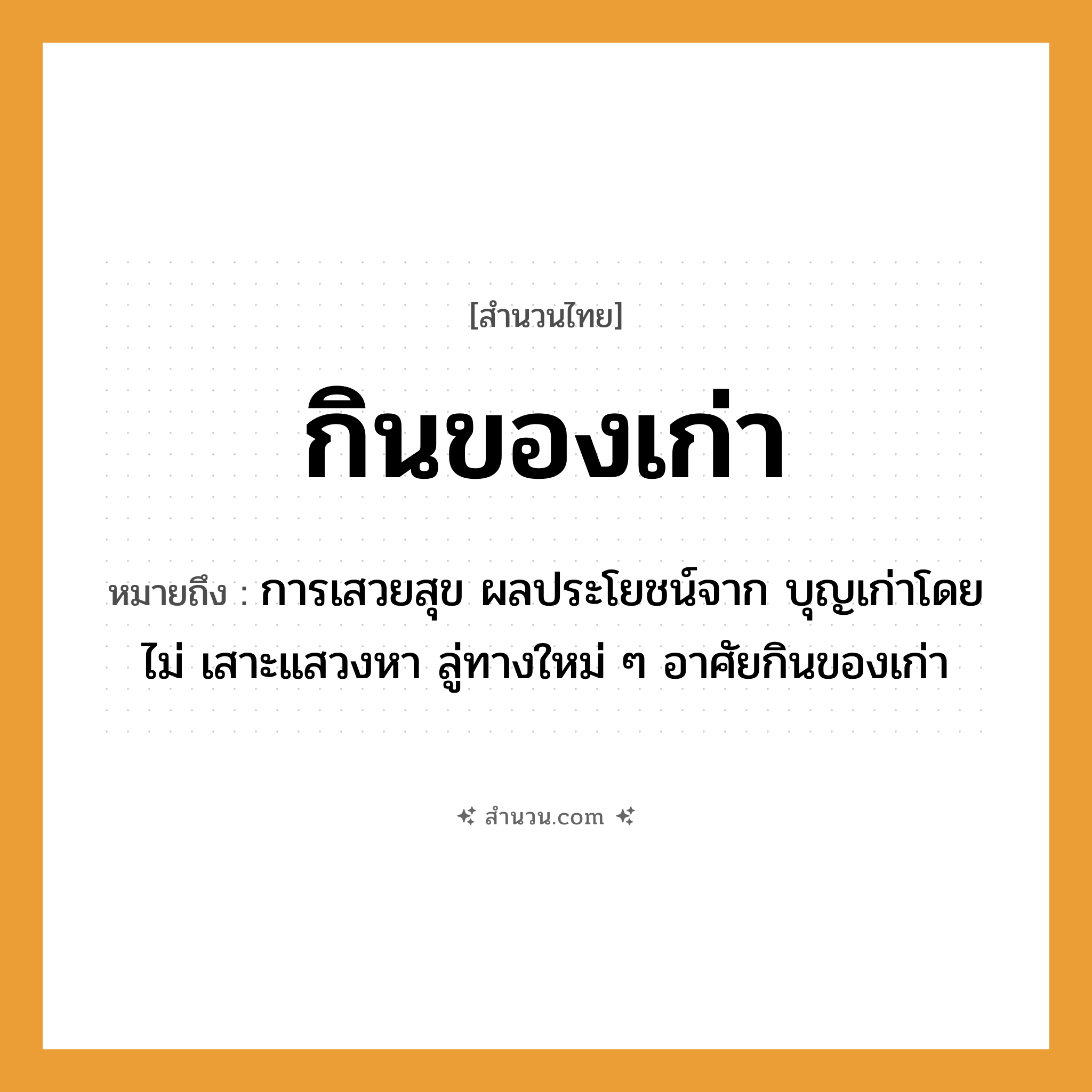 สำนวนไทย: กินของเก่า หมายถึง?, หมายถึง การเสวยสุข ผลประโยชน์จาก บุญเก่าโดยไม่ เสาะแสวงหา ลู่ทางใหม่ ๆ อาศัยกินของเก่า