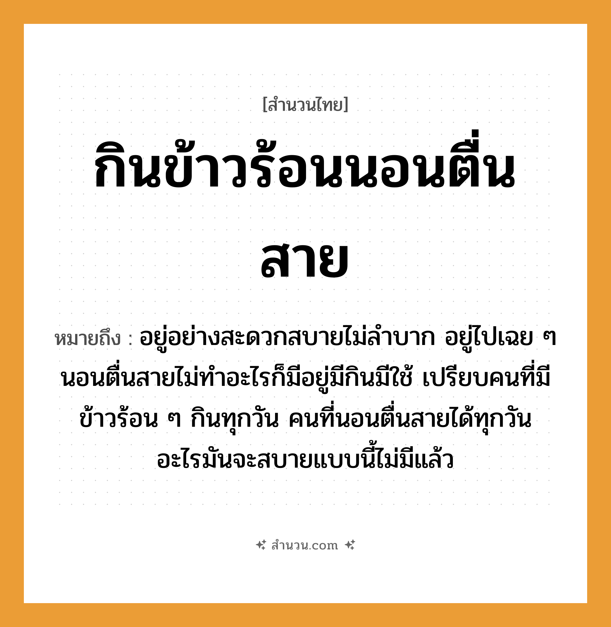 สำนวนไทย: กินข้าวร้อนนอนตื่นสาย หมายถึง?, หมายถึง อยู่อย่างสะดวกสบายไม่ลำบาก อยู่ไปเฉย ๆ นอนตื่นสายไม่ทำอะไรก็มีอยู่มีกินมีใช้ ที่มา เปรียบคนที่มีข้าวร้อน ๆ กินทุกวัน คนที่นอนตื่นสายได้ทุกวัน อะไรมันจะสบายแบบนี้ไม่มีแล้ว อาหาร ข้าว คำกริยา นอน คำนาม คน