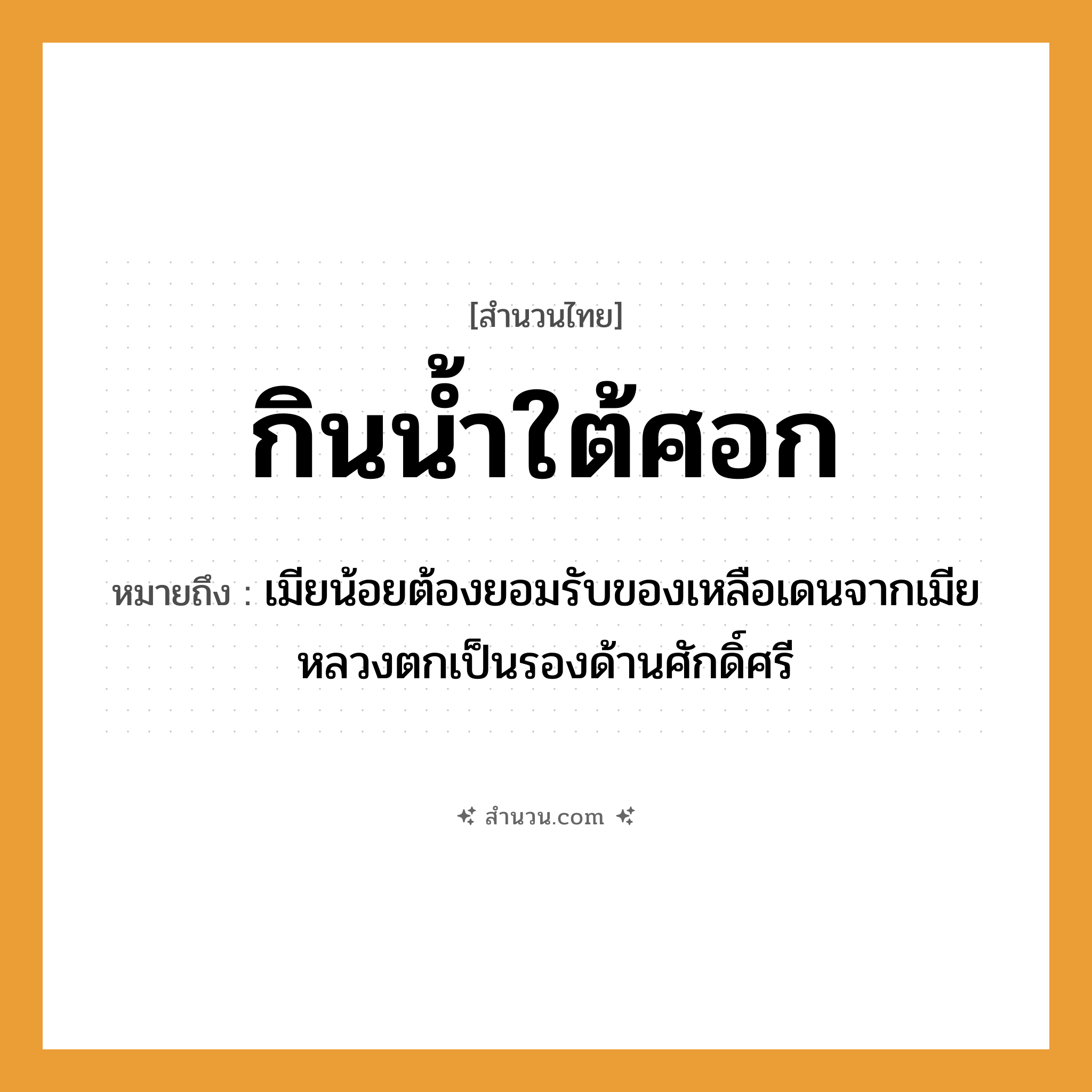สำนวนไทย: กินน้ำใต้ศอก หมายถึง?, หมายถึง เมียน้อยต้องยอมรับของเหลือเดนจากเมียหลวงตกเป็นรองด้านศักดิ์ศรี อวัยวะ ศอก คำกริยา กิน สิ่งของ น้ำ หมวด สำนวนไทย