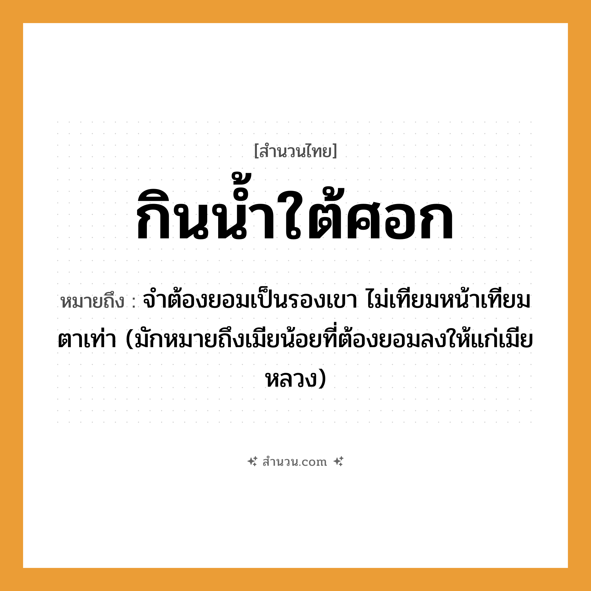 สำนวนไทย: กินน้ำใต้ศอก หมายถึง?, หมายถึง จําต้องยอมเป็นรองเขา ไม่เทียมหน้าเทียมตาเท่า หมายเหตุ มักหมายถึงเมียน้อยที่ต้องยอมลงให้แก่เมียหลวง ธรรมชาติ น้ำ อวัยวะ หน้า, ตา
