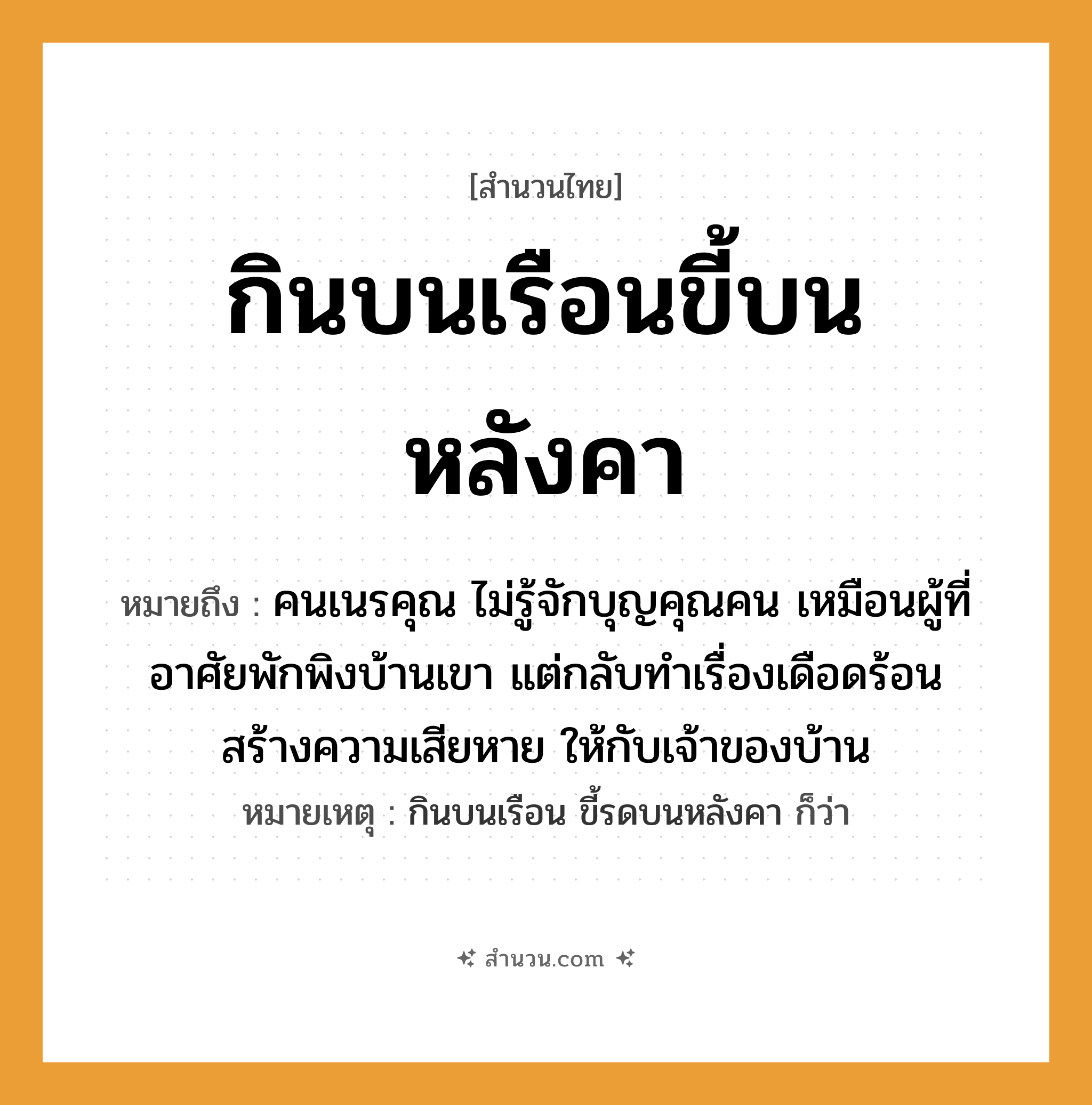 สำนวนไทย: กินบนเรือนขี้บนหลังคา หมายถึง?, หมายถึง คนเนรคุณ ไม่รู้จักบุญคุณคน เหมือนผู้ที่อาศัยพักพิงบ้านเขา แต่กลับทำเรื่องเดือดร้อน สร้างความเสียหาย ให้กับเจ้าของบ้าน หมายเหตุ กินบนเรือน ขี้รดบนหลังคา ก็ว่า คำนาม คน