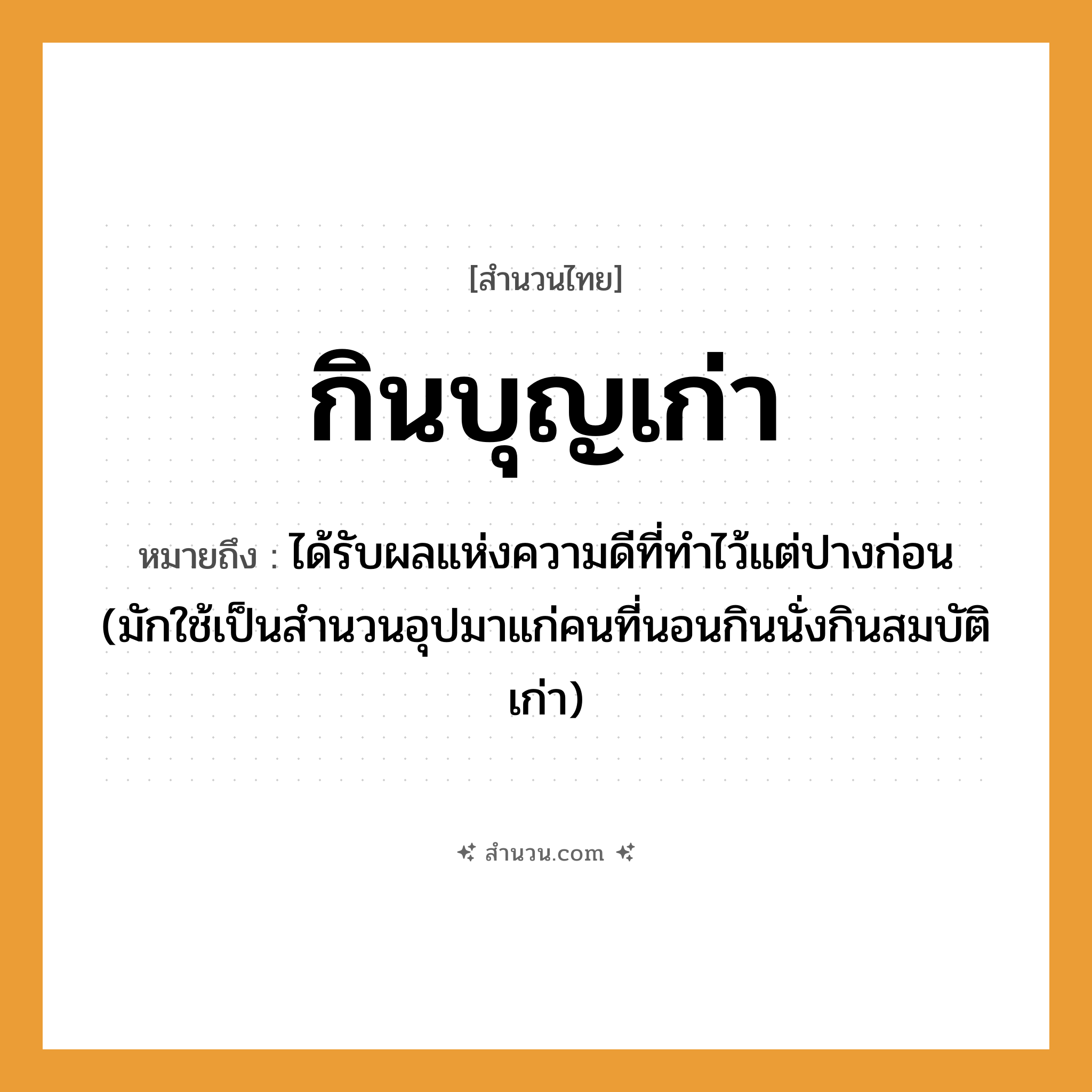 สำนวนไทย: กินบุญเก่า หมายถึง?, หมายถึง ได้รับผลแห่งความดีที่ทําไว้แต่ปางก่อน (มักใช้เป็นสํานวนอุปมาแก่คนที่นอนกินนั่งกินสมบัติเก่า) คำกริยา นอน คำนาม คน