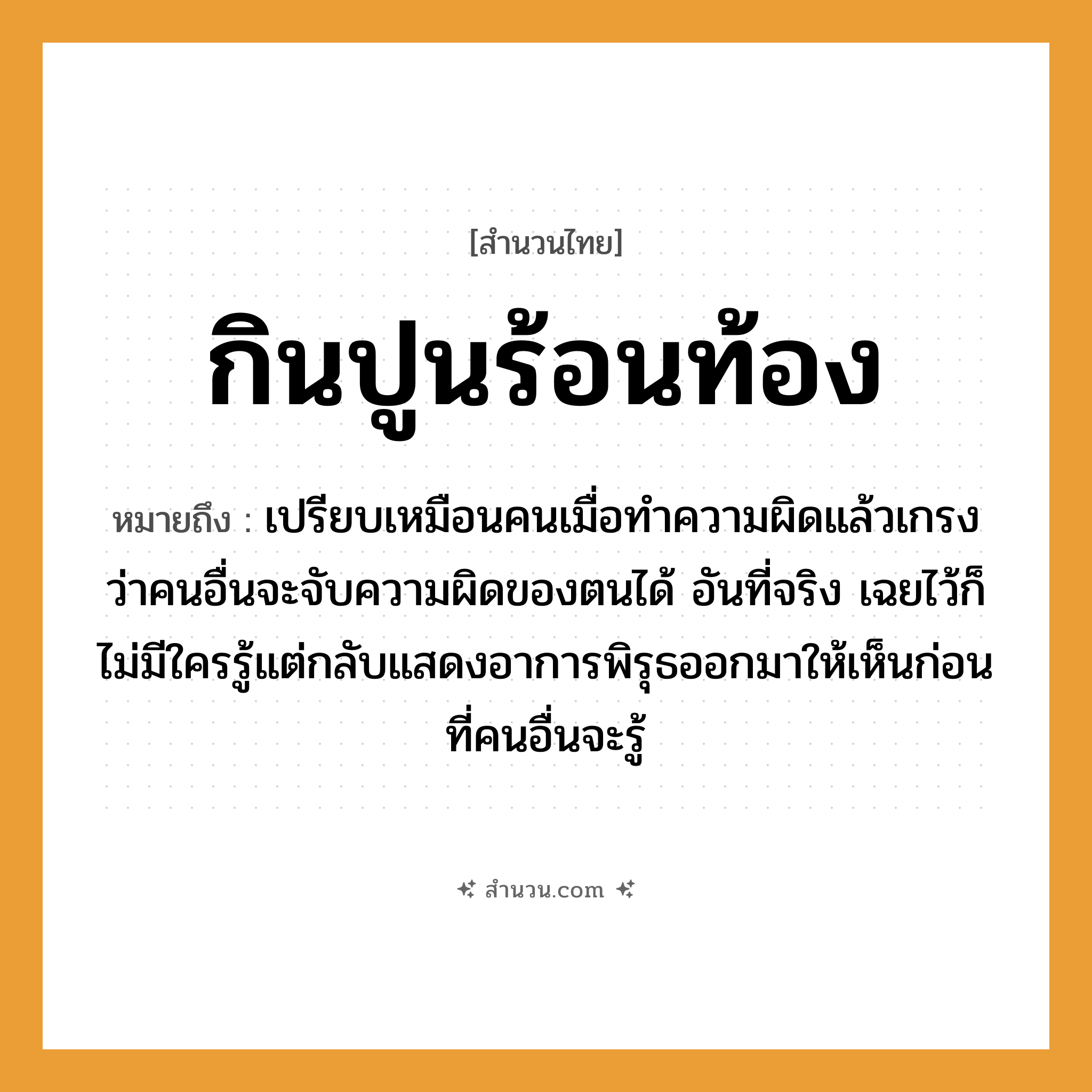สำนวนไทย: กินปูนร้อนท้อง หมายถึง?, หมายถึง ทำอาการมีพิรุธขึ้นเอง, แสดงอาการเดือดร้อนขึ้นเอง ที่มา เปรียบเหมือนคนเมื่อทำความผิดแล้วเกรงว่าคนอื่นจะจับความผิดของตนได้ อันที่จริง เฉยไว้ก็ไม่มีใครรู้แต่กลับแสดงอาการพิรุธออกมาให้เห็นก่อนที่คนอื่นจะรู้ คำนาม คน คำกริยา จับ