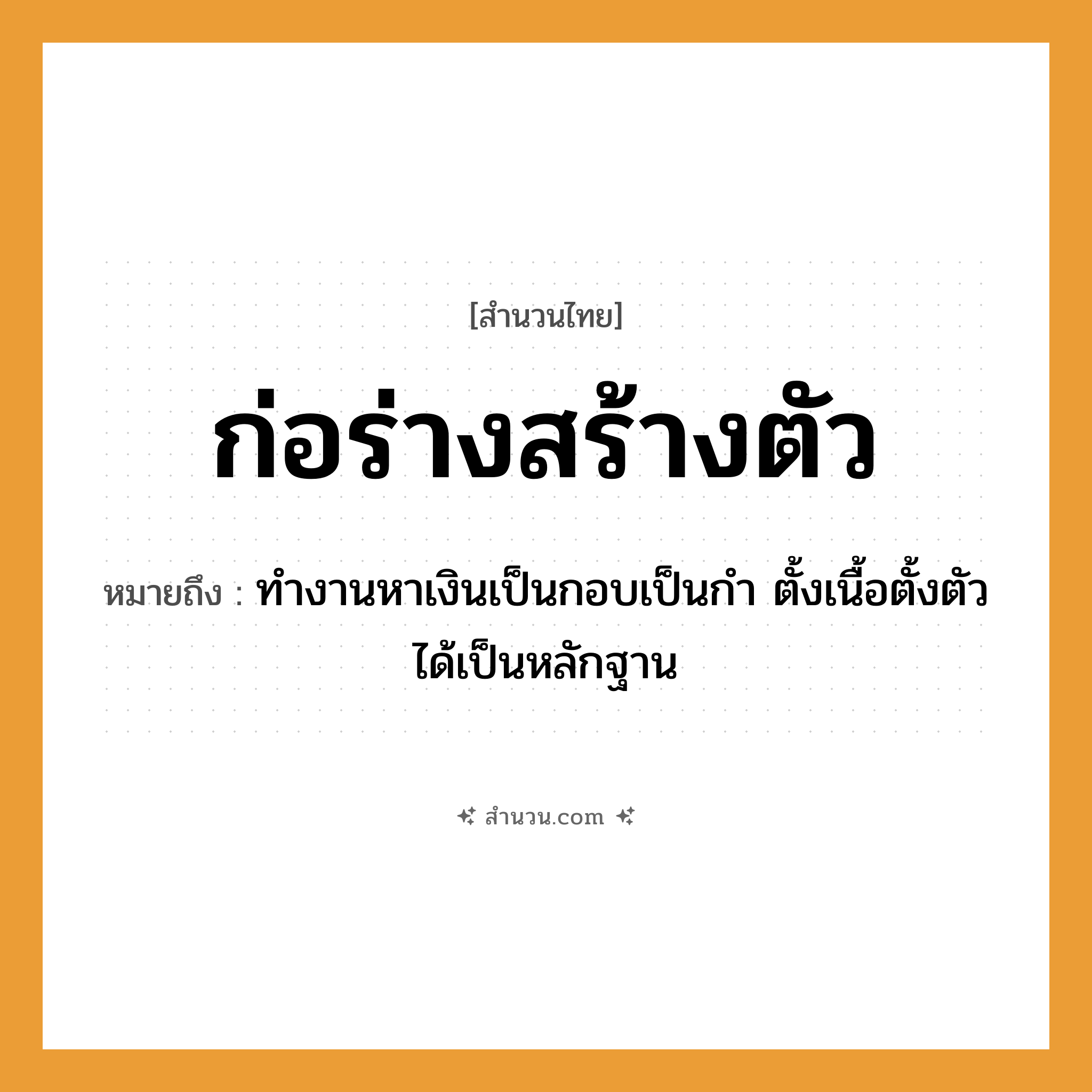 สำนวนไทย: ก่อร่างสร้างตัว หมายถึง?, หมายถึง ทำงานหาเงินเป็นกอบเป็นกำ ตั้งเนื้อตั้งตัวได้เป็นหลักฐาน คำกริยา ก่อร่าง, สร้างตัว คำนาม ร่าง, ตัว หมวด สำนวนไทย