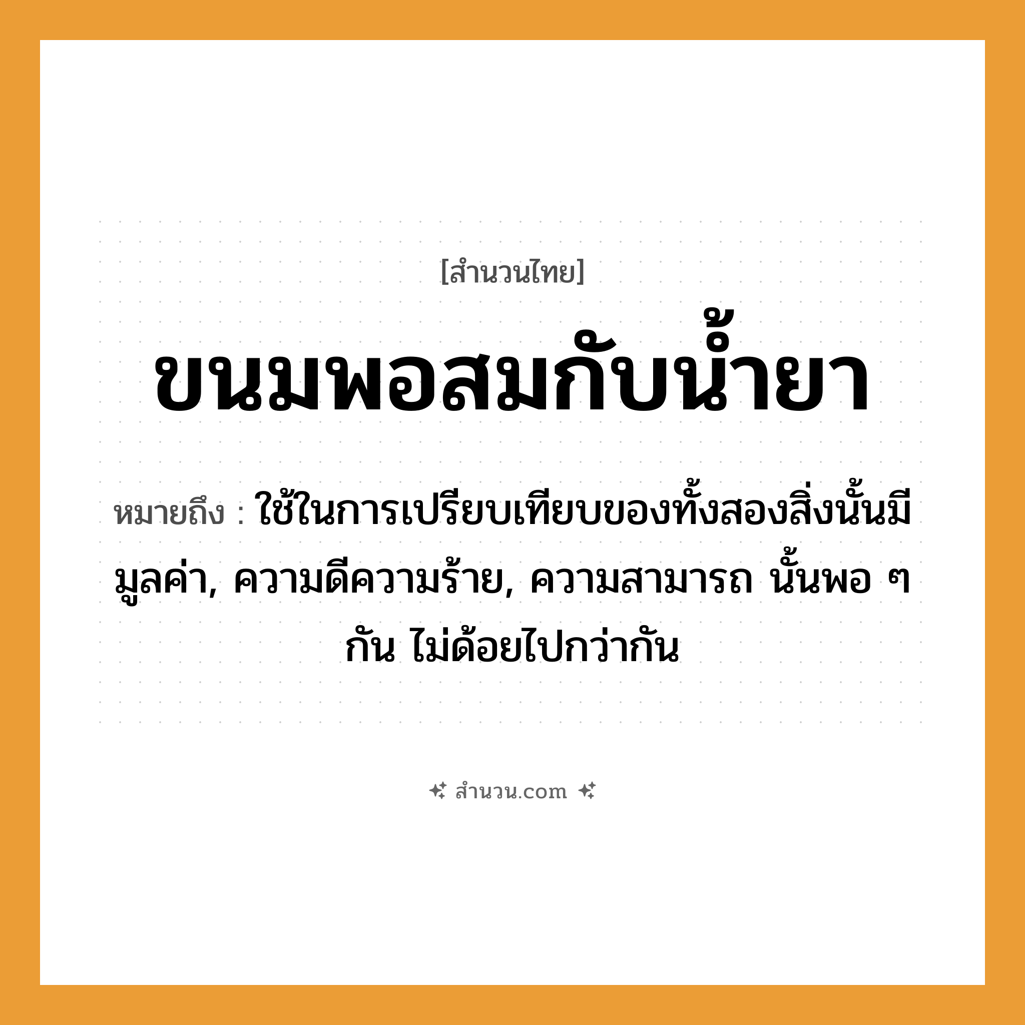 สำนวนไทย: ขนมพอสมกับน้ำยา หมายถึง?, หมายถึง ใช้ในการเปรียบเทียบของทั้งสองสิ่งนั้นมีมูลค่า, ความดีความร้าย, ความสามารถ นั้นพอ ๆ กัน ไม่ด้อยไปกว่ากัน อาหาร ขนม ธรรมชาติ น้ำ