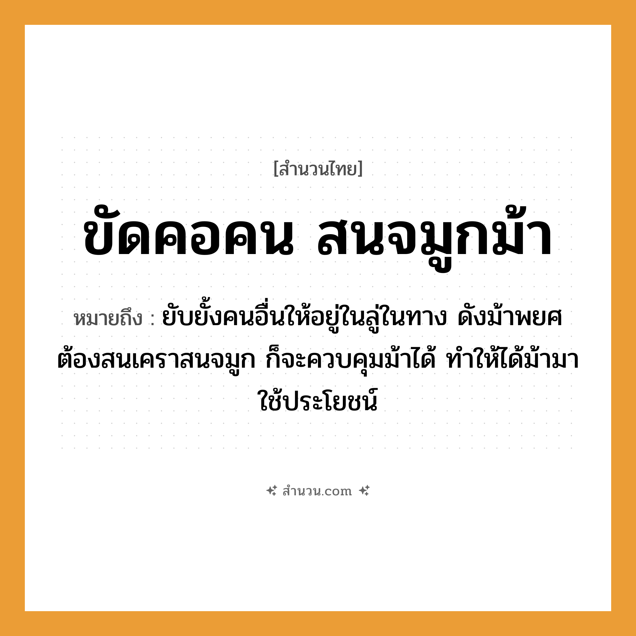 สำนวนไทย: ขัดคอคน สนจมูกม้า หมายถึง?, หมายถึง ยับยั้งคนอื่นให้อยู่ในลู่ในทาง ดังม้าพยศ ต้องสนเคราสนจมูก ก็จะควบคุมม้าได้ ทำให้ได้ม้ามาใช้ประโยชน์ คำนาม คน อวัยวะ จมูก