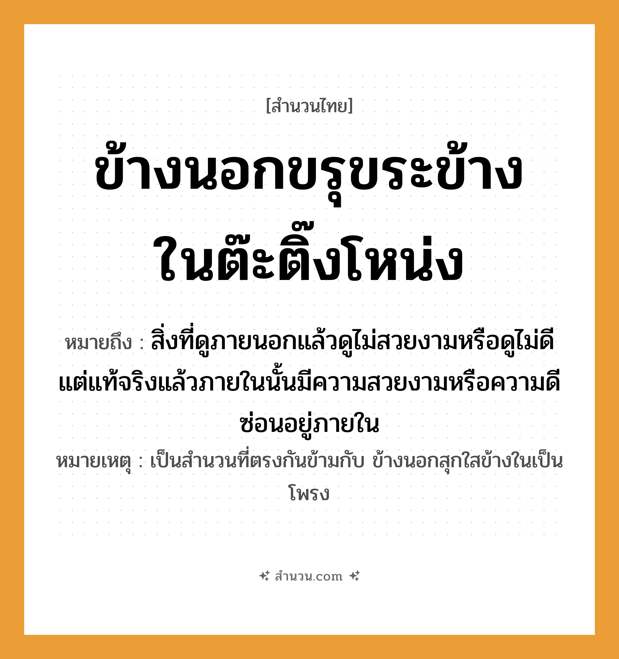 สำนวนไทย: ข้างนอกขรุขระข้างในต๊ะติ๊งโหน่ง หมายถึง?, หมายถึง สิ่งที่ดูภายนอกแล้วดูไม่สวยงามหรือดูไม่ดี แต่แท้จริงแล้วภายในนั้นมีความสวยงามหรือความดีซ่อนอยู่ภายใน หมายเหตุ เป็นสำนวนที่ตรงกันข้ามกับ ข้างนอกสุกใสข้างในเป็นโพรง คำนาม ข้างนอก, ข้างใน คำกริยา ขรุขระ, ต๊ะติ๊งโหน่ง หมวด สำนวนไทย