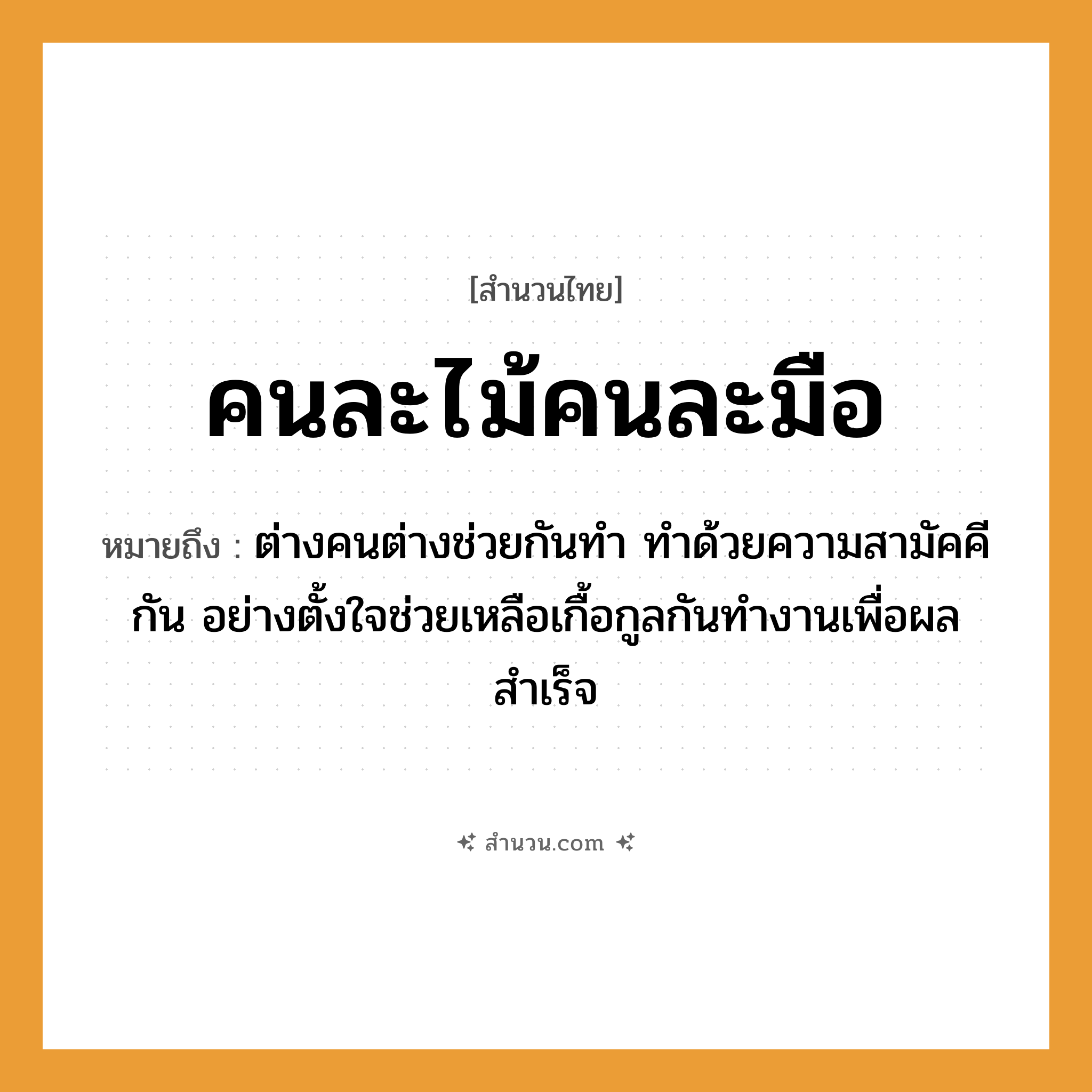 สำนวนไทย: คนละไม้คนละมือ หมายถึง?, หมายถึง ต่างคนต่างช่วยกันทำ ทำด้วยความสามัคคีกัน อย่างตั้งใจช่วยเหลือเกื้อกูลกันทำงานเพื่อผลสำเร็จ คำนาม คน อวัยวะ มือ, ใจ ธรรมชาติ ไม้