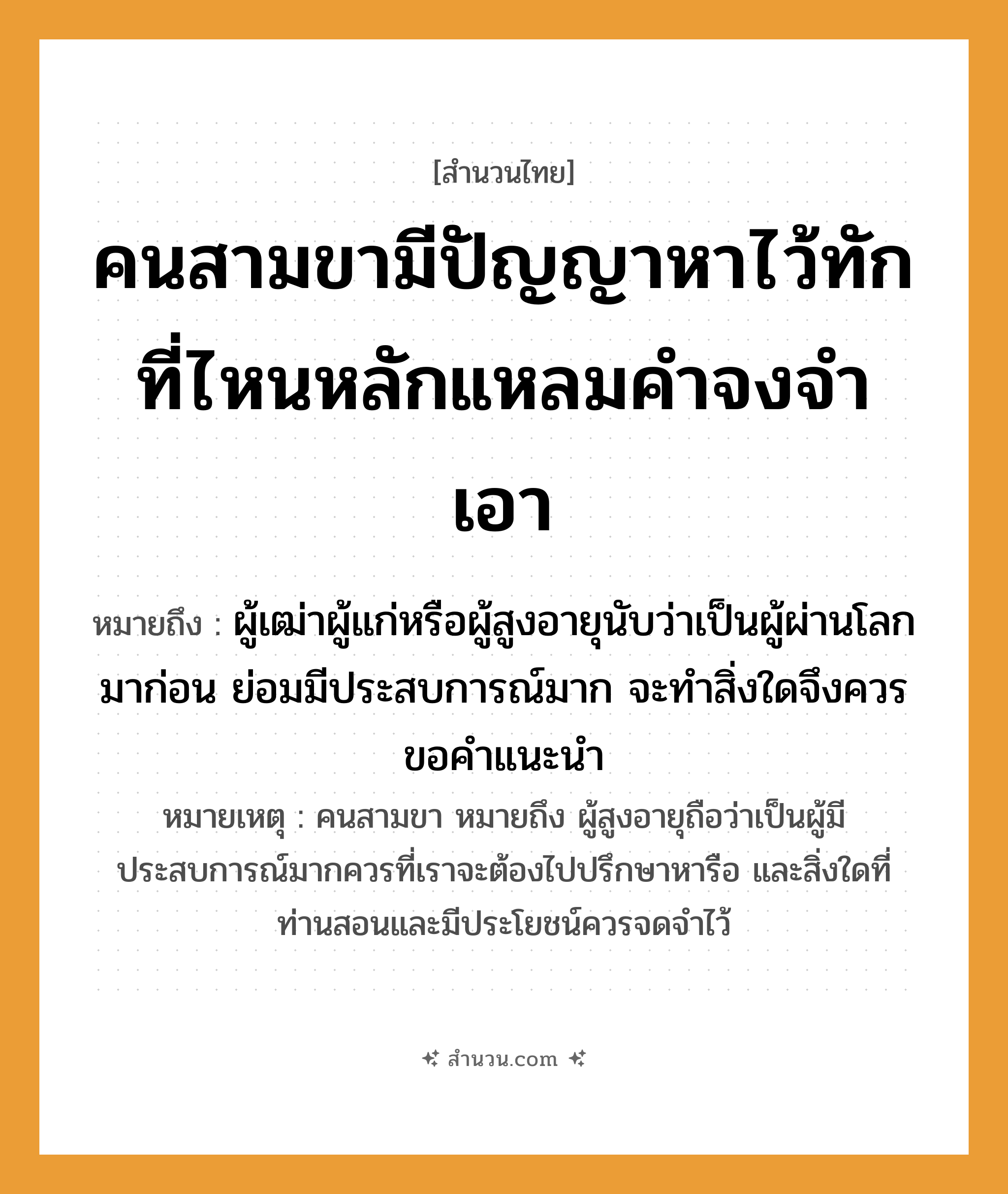 สำนวนไทย: คนสามขามีปัญญาหาไว้ทัก ที่ไหนหลักแหลมคำจงจำเอา หมายถึง?, หมายถึง ผู้เฒ่าผู้แก่หรือผู้สูงอายุนับว่าเป็นผู้ผ่านโลกมาก่อน ย่อมมีประสบการณ์มาก จะทำสิ่งใดจึงควรขอคำแนะนำ หมายเหตุ คนสามขา หมายถึง ผู้สูงอายุถือว่าเป็นผู้มีประสบการณ์มากควรที่เราจะต้องไปปรึกษาหารือ และสิ่งใดที่ท่านสอนและมีประโยชน์ควรจดจำไว้ คำนาม คน