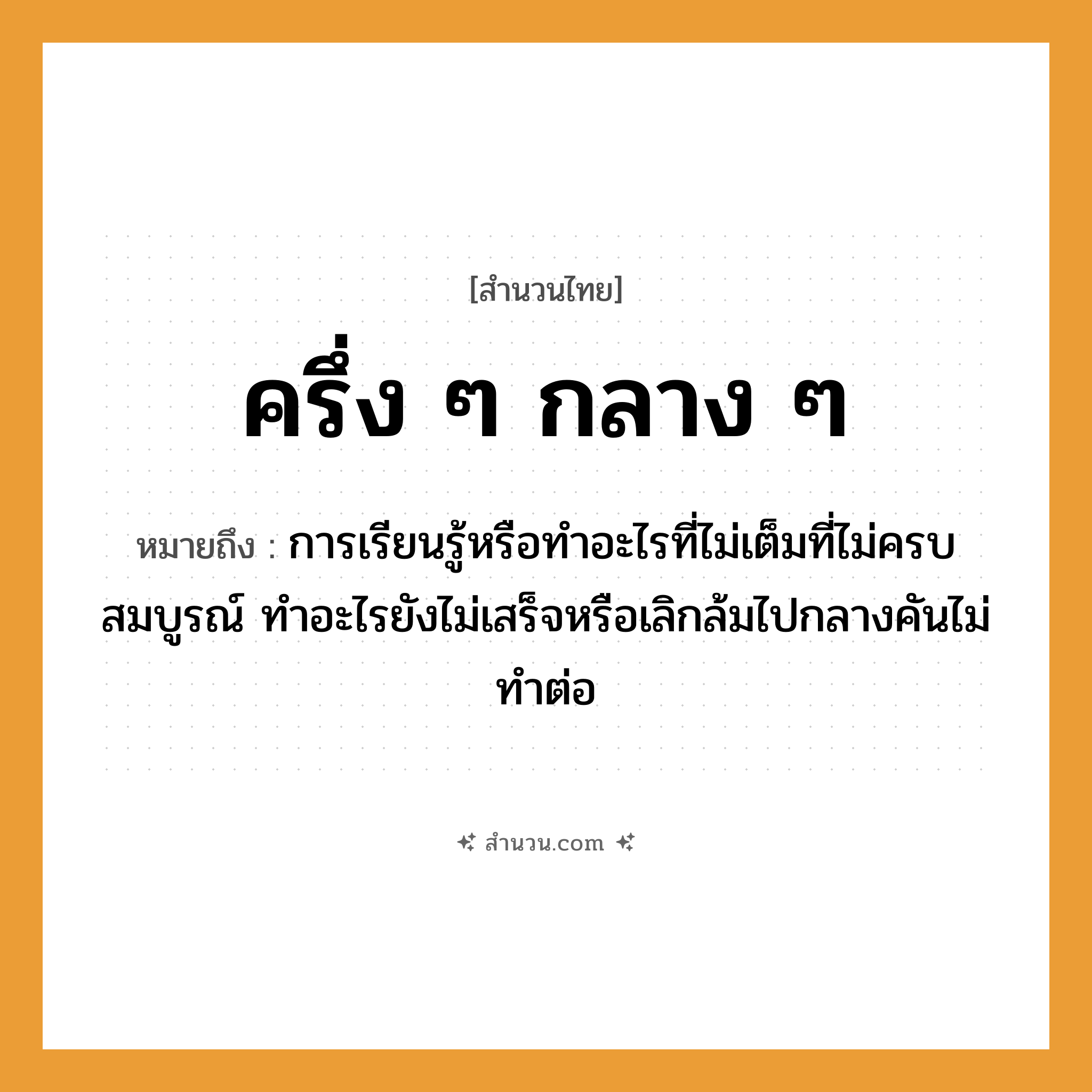 สำนวนไทย: ครึ่ง ๆ กลาง ๆ หมายถึง?, หมายถึง การเรียนรู้หรือทำอะไรที่ไม่เต็มที่ไม่ครบสมบูรณ์ ทำอะไรยังไม่เสร็จหรือเลิกล้มไปกลางคันไม่ทำต่อ