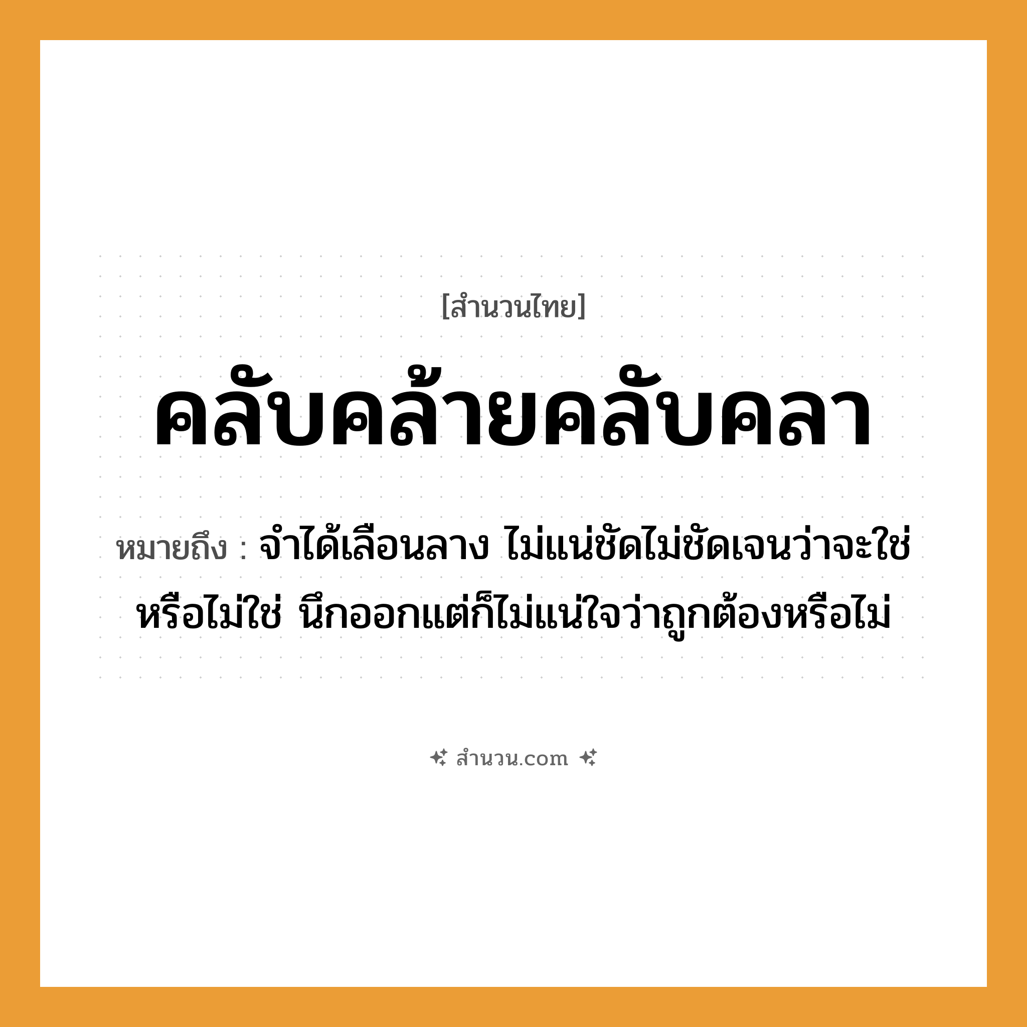 สำนวนไทย: คลับคล้ายคลับคลา หมายถึง?, หมายถึง จำได้เลือนลาง ไม่แน่ชัดไม่ชัดเจนว่าจะใช่หรือไม่ใช่ นึกออกแต่ก็ไม่แน่ใจว่าถูกต้องหรือไม่ คำนาม ความไม่แน่ใจ, ความลังเล คำกริยา คลับคล้าย, คลับคลา หมวด สำนวนไทย