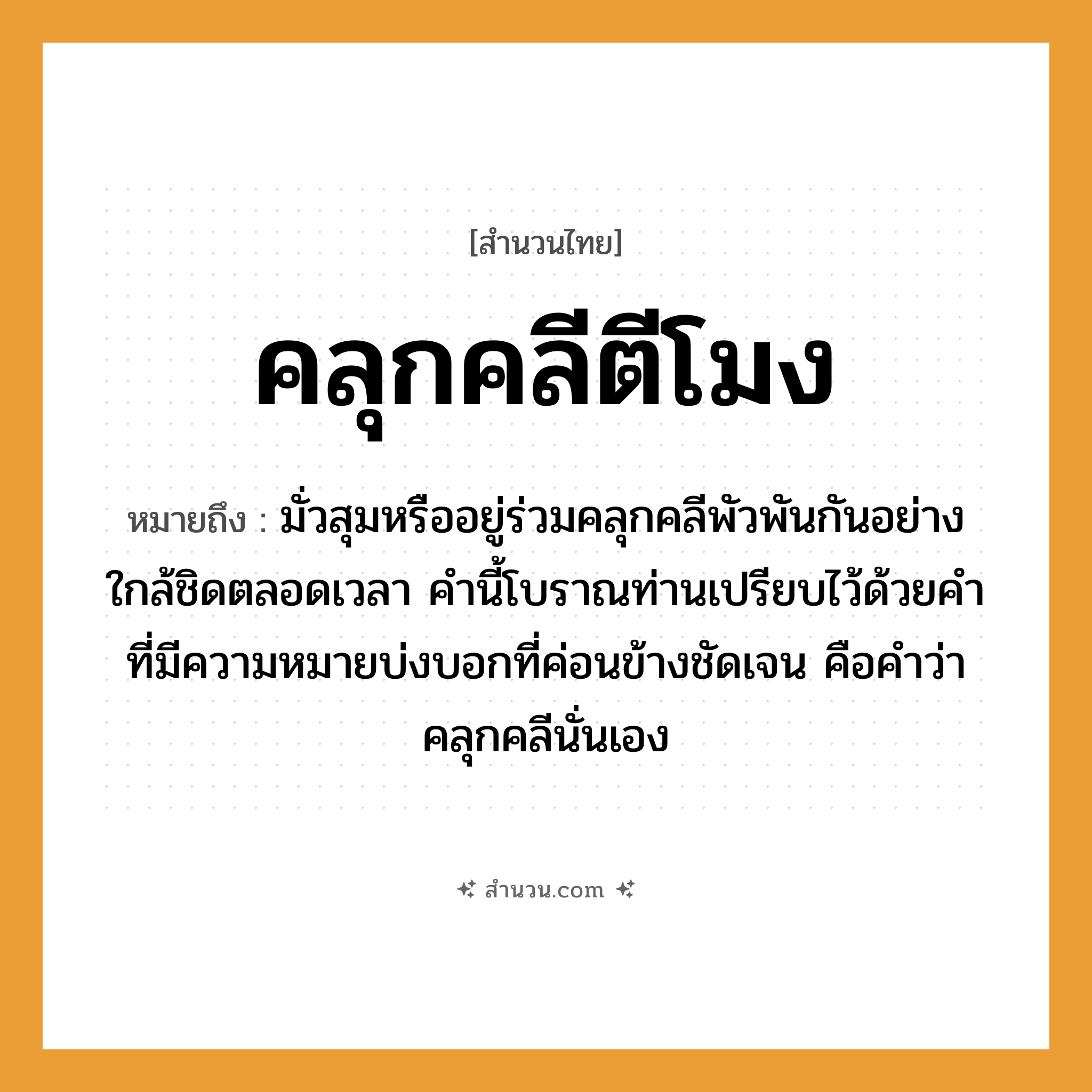 สำนวนไทย: คลุกคลีตีโมง หมายถึง?, หมายถึง มั่วสุมหรืออยู่ร่วมคลุกคลีพัวพันกันอย่างใกล้ชิดตลอดเวลา คำนี้โบราณท่านเปรียบไว้ด้วยคำที่มีความหมายบ่งบอกที่ค่อนข้างชัดเจน คือคำว่าคลุกคลีนั่นเอง คำกริยา ตี