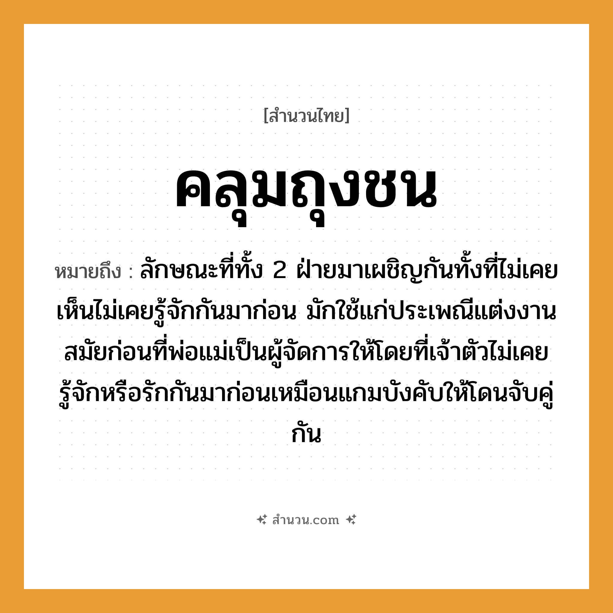 สำนวนไทย: คลุมถุงชน หมายถึง?, หมายถึง ลักษณะที่ทั้ง 2 ฝ่ายมาเผชิญกันทั้งที่ไม่เคยเห็นไม่เคยรู้จักกันมาก่อน หมายเหตุ มักใช้แก่ประเพณีแต่งงานสมัยก่อนที่พ่อแม่เป็นผู้จัดการให้โดยที่เจ้าตัวไม่เคยรู้จักหรือรักกันมาก่อนเหมือนแกมบังคับให้โดนจับคู่กัน คำกริยา รัก, ชน, จับ ครอบครัว พ่อ, แม่ อวัยวะ ตัว