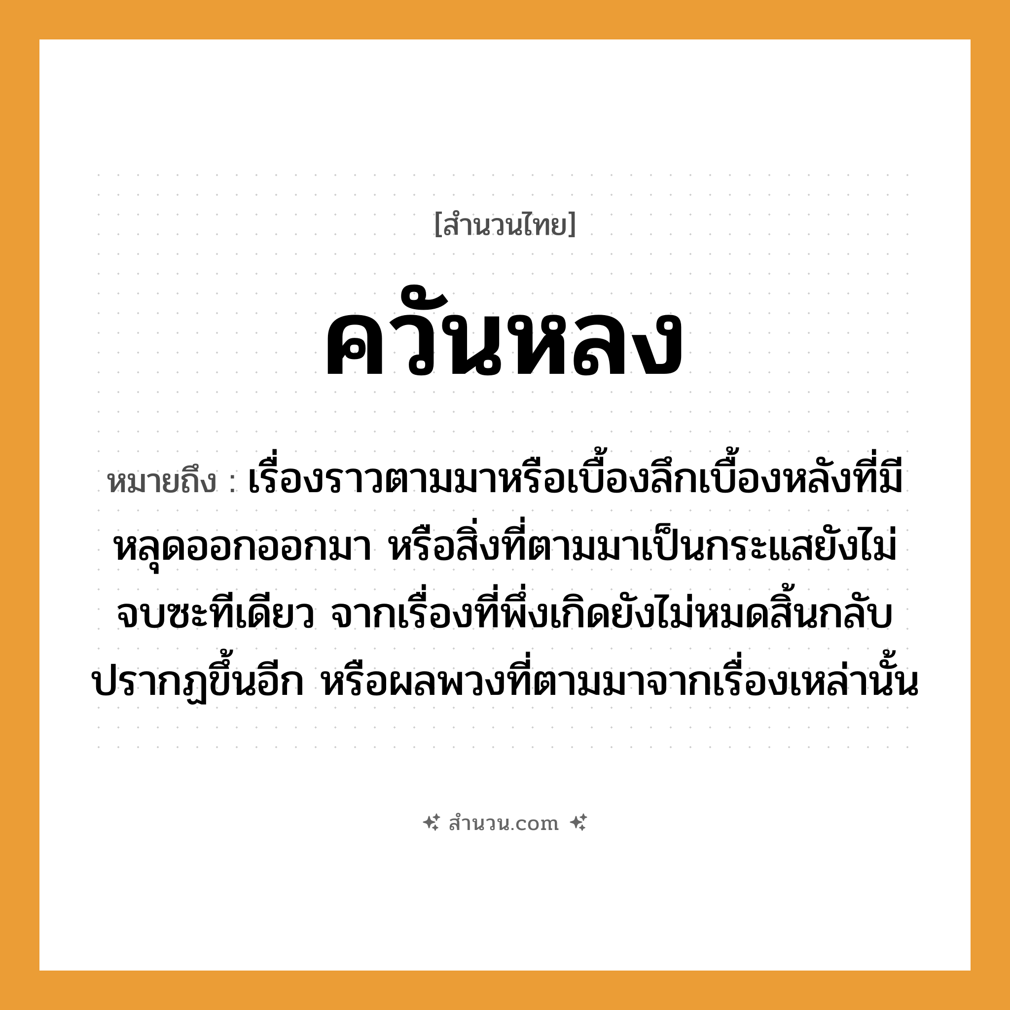 สำนวนไทย: ควันหลง หมายถึง?, หมายถึง เรื่องราวตามมาหรือเบื้องลึกเบื้องหลังที่มีหลุดออกออกมา หรือสิ่งที่ตามมาเป็นกระแสยังไม่จบซะทีเดียว จากเรื่องที่พึ่งเกิดยังไม่หมดสิ้นกลับปรากฏขึ้นอีก หรือผลพวงที่ตามมาจากเรื่องเหล่านั้น