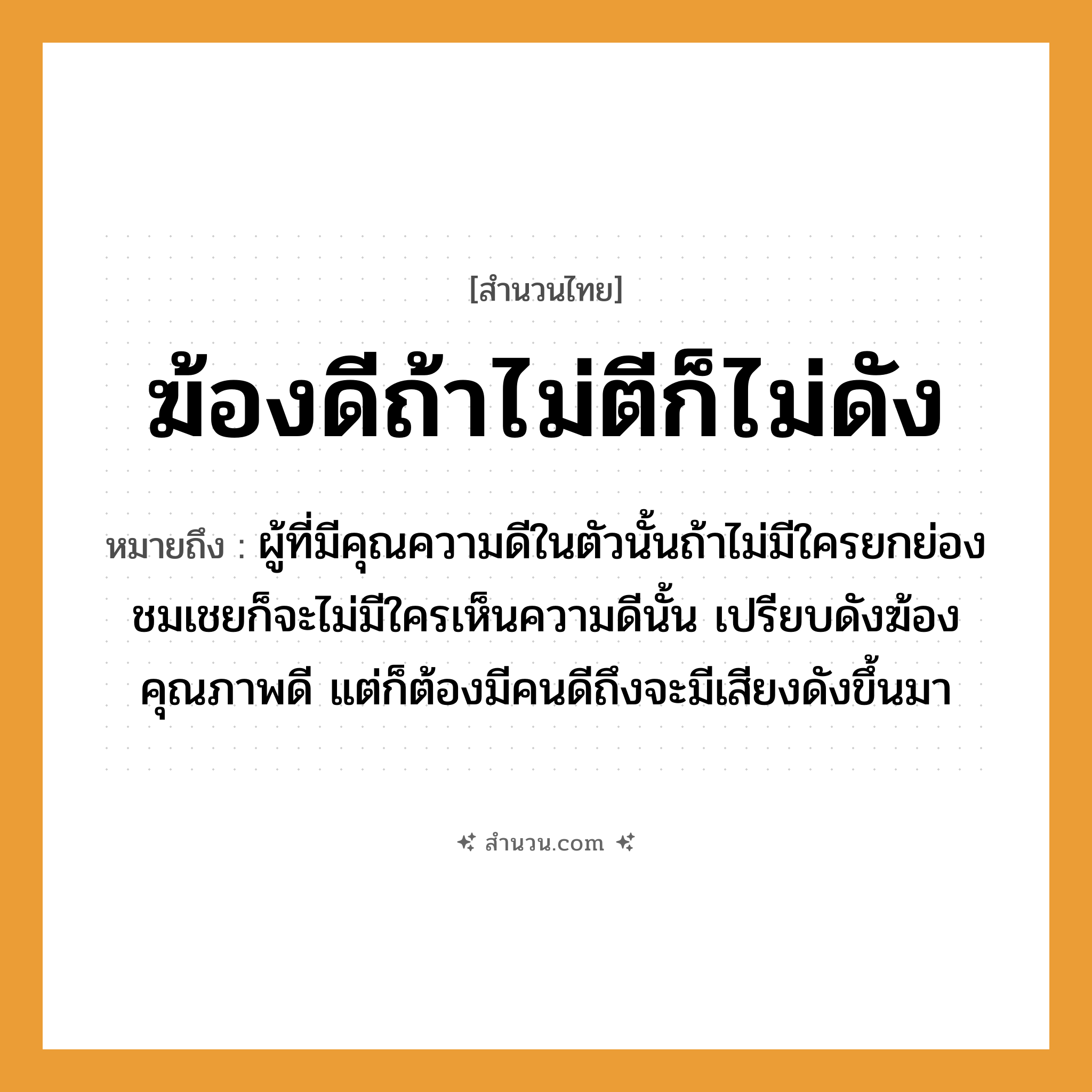 สำนวนไทย: ฆ้องดีถ้าไม่ตีก็ไม่ดัง หมายถึง?, หมายถึง ผู้ที่มีคุณความดีในตัวนั้นถ้าไม่มีใครยกย่องชมเชยก็จะไม่มีใครเห็นความดีนั้น ที่มา เปรียบดังฆ้องคุณภาพดี แต่ก็ต้องมีคนดีถึงจะมีเสียงดังขึ้นมา คำนาม คน อวัยวะ ตัว คำกริยา ตี
