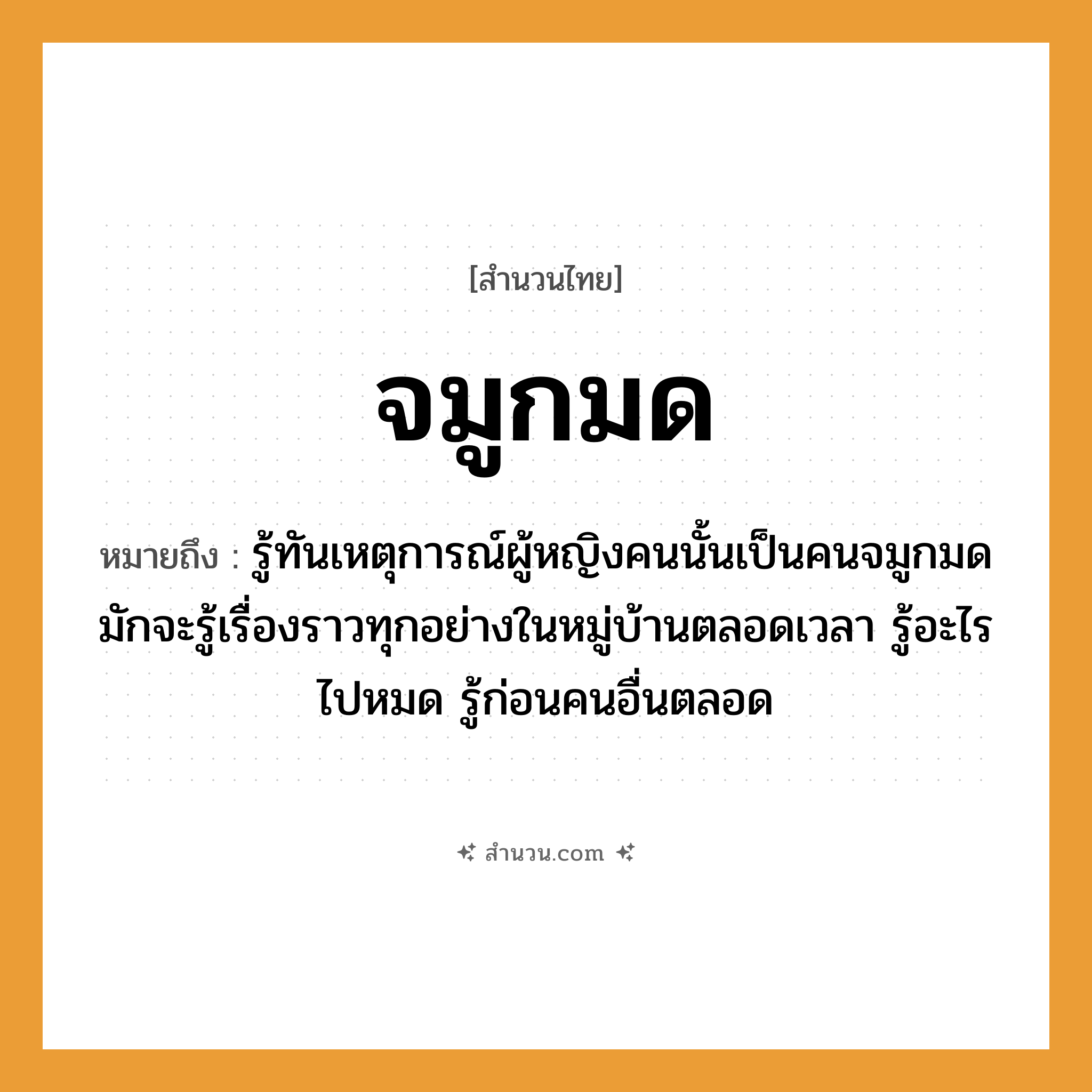 สำนวนไทย: จมูกมด หมายถึง?, หมายถึง รู้ทันเหตุการณ์ผู้หญิงคนนั้นเป็นคนจมูกมด มักจะรู้เรื่องราวทุกอย่างในหมู่บ้านตลอดเวลา รู้อะไรไปหมด รู้ก่อนคนอื่นตลอด คำนาม คน, หญิง อวัยวะ จมูก