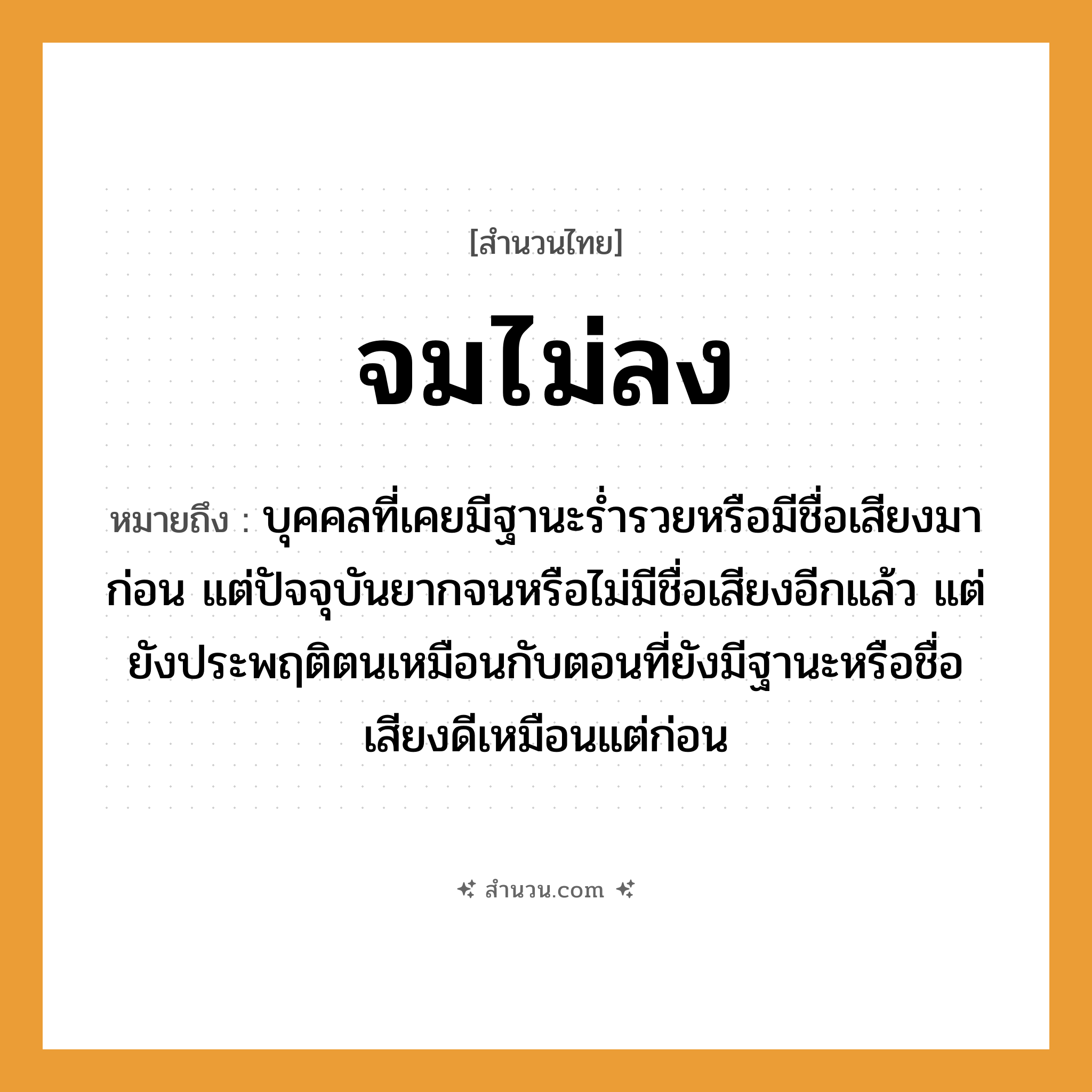สำนวนไทย: จมไม่ลง หมายถึง?, หมายถึง บุคคลที่เคยมีฐานะร่ำรวยหรือมีชื่อเสียงมาก่อน แต่ปัจจุบันยากจนหรือไม่มีชื่อเสียงอีกแล้ว แต่ยังประพฤติตนเหมือนกับตอนที่ยังมีฐานะหรือชื่อเสียงดีเหมือนแต่ก่อน