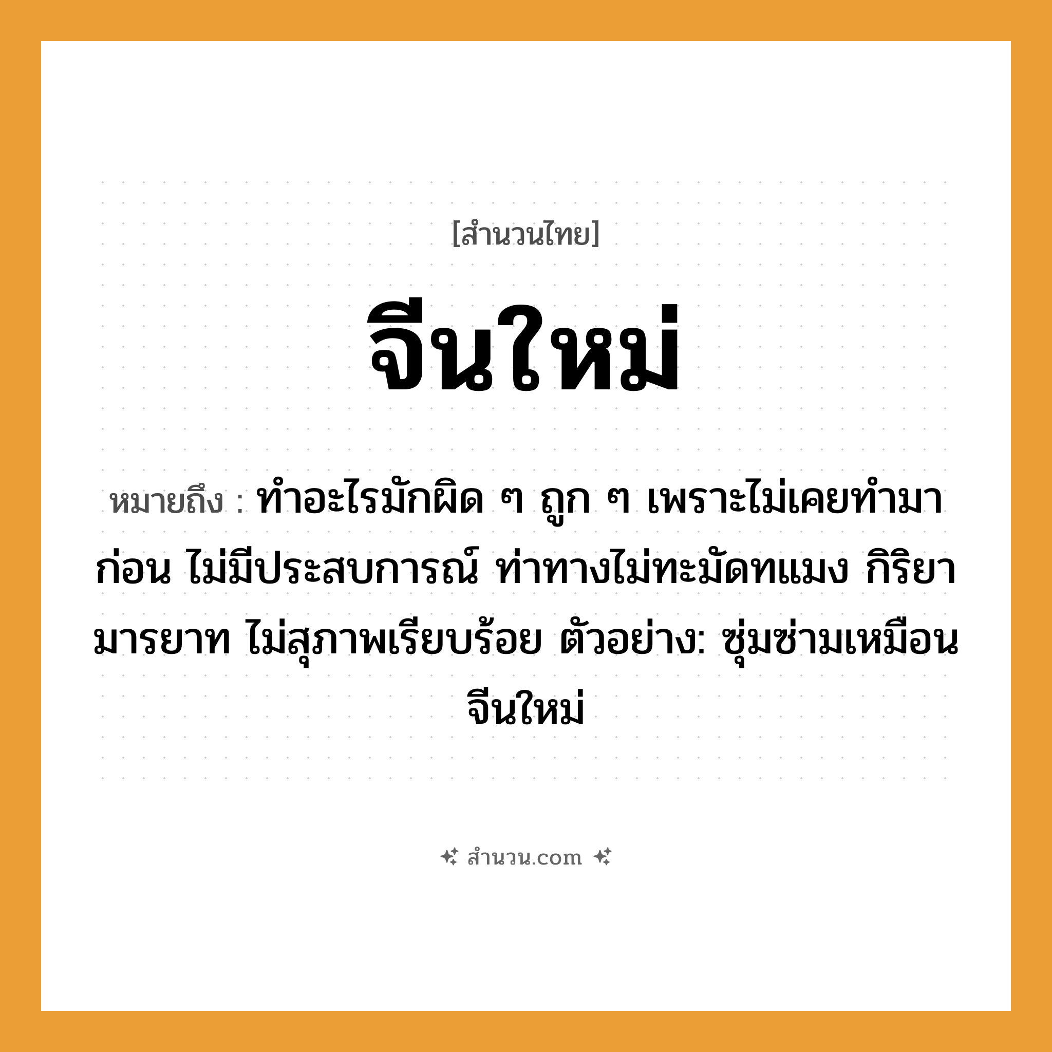 สำนวนไทย: จีนใหม่ หมายถึง?, หมายถึง ทำอะไรมักผิด ๆ ถูก ๆ เพราะไม่เคยทำมาก่อน ไม่มีประสบการณ์ ท่าทางไม่ทะมัดทแมง กิริยามารยาท ไม่สุภาพเรียบร้อย ตัวอย่าง: ซุ่มซ่ามเหมือนจีนใหม่ อวัยวะ ตัว