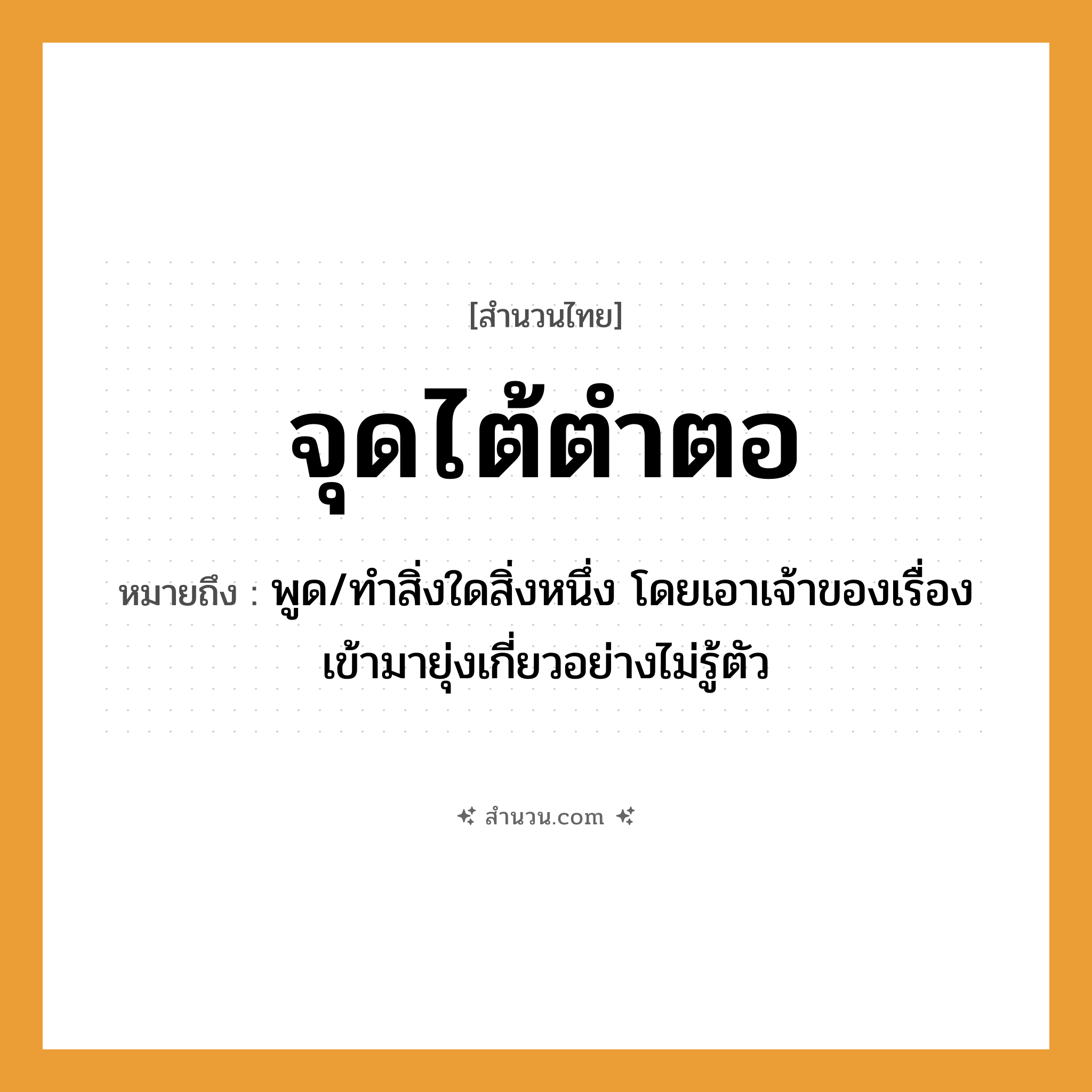 สำนวนไทย: จุดไต้ตำตอ หมายถึง?, หมายถึง พูด/ทำสิ่งใดสิ่งหนึ่ง โดยเอาเจ้าของเรื่องเข้ามายุ่งเกี่ยวอย่างไม่รู้ตัว