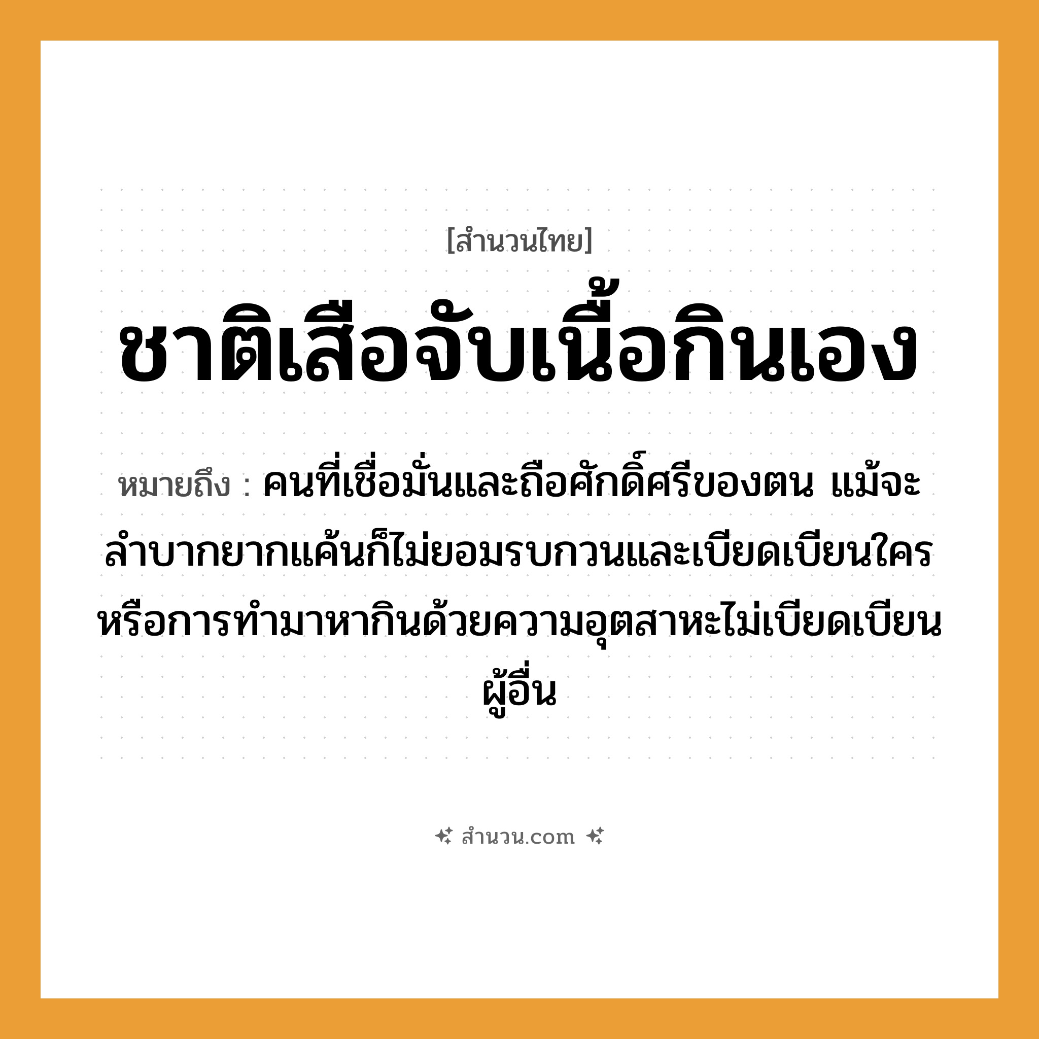 สำนวนไทย: ชาติเสือจับเนื้อกินเอง หมายถึง?, หมายถึง คนที่เชื่อมั่นและถือศักดิ์ศรีของตน แม้จะลำบากยากแค้นก็ไม่ยอมรบกวนและเบียดเบียนใคร หมายเหตุ หรือการทำมาหากินด้วยความอุตสาหะไม่เบียดเบียนผู้อื่น คำนาม คน สัตว์ เสือ อวัยวะ เนื้อ คำกริยา จับ