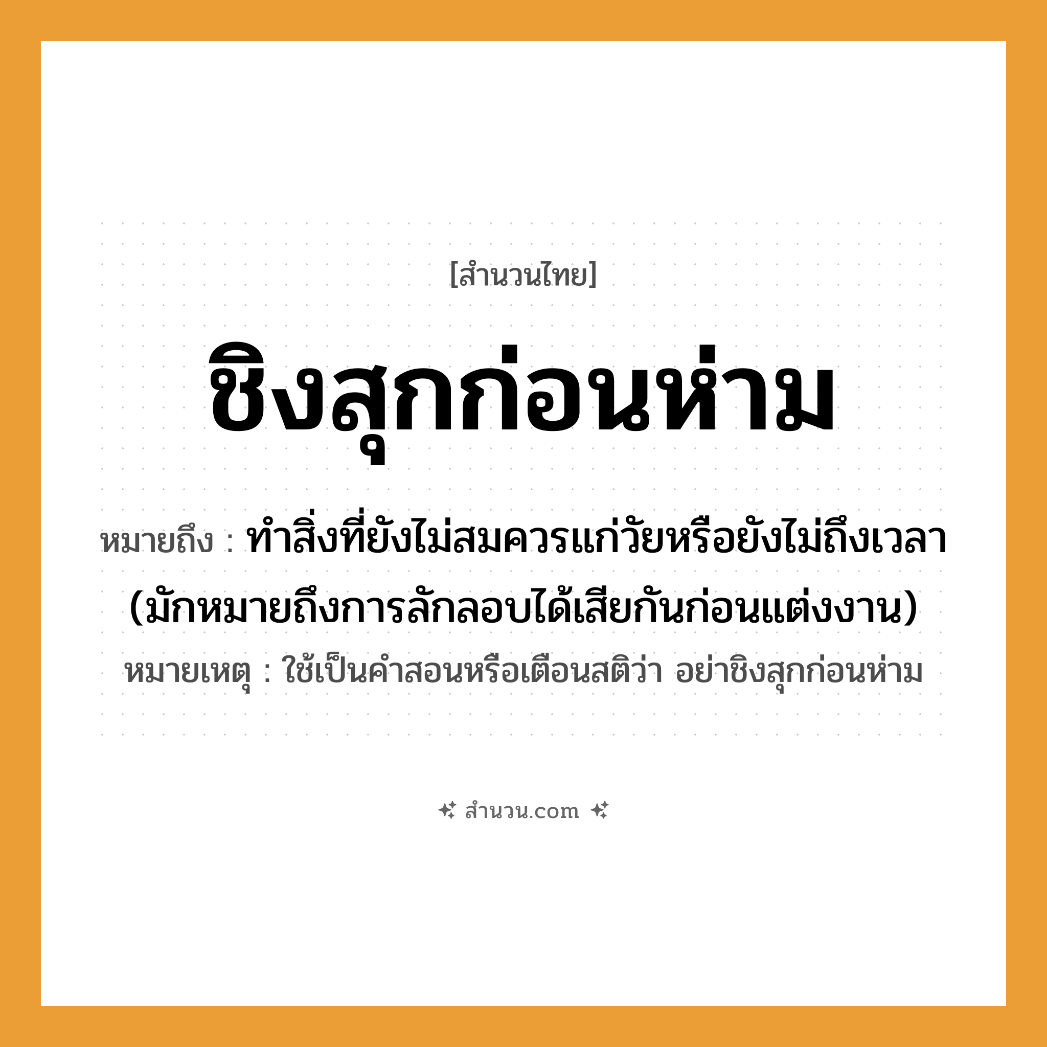 สำนวนไทย: ชิงสุกก่อนห่าม หมายถึง?, หมายถึง ทำสิ่งที่ยังไม่สมควรแก่วัยหรือยังไม่ถึงเวลา (มักหมายถึงการลักลอบได้เสียกันก่อนแต่งงาน) หมายเหตุ ใช้เป็นคำสอนหรือเตือนสติว่า อย่าชิงสุกก่อนห่าม