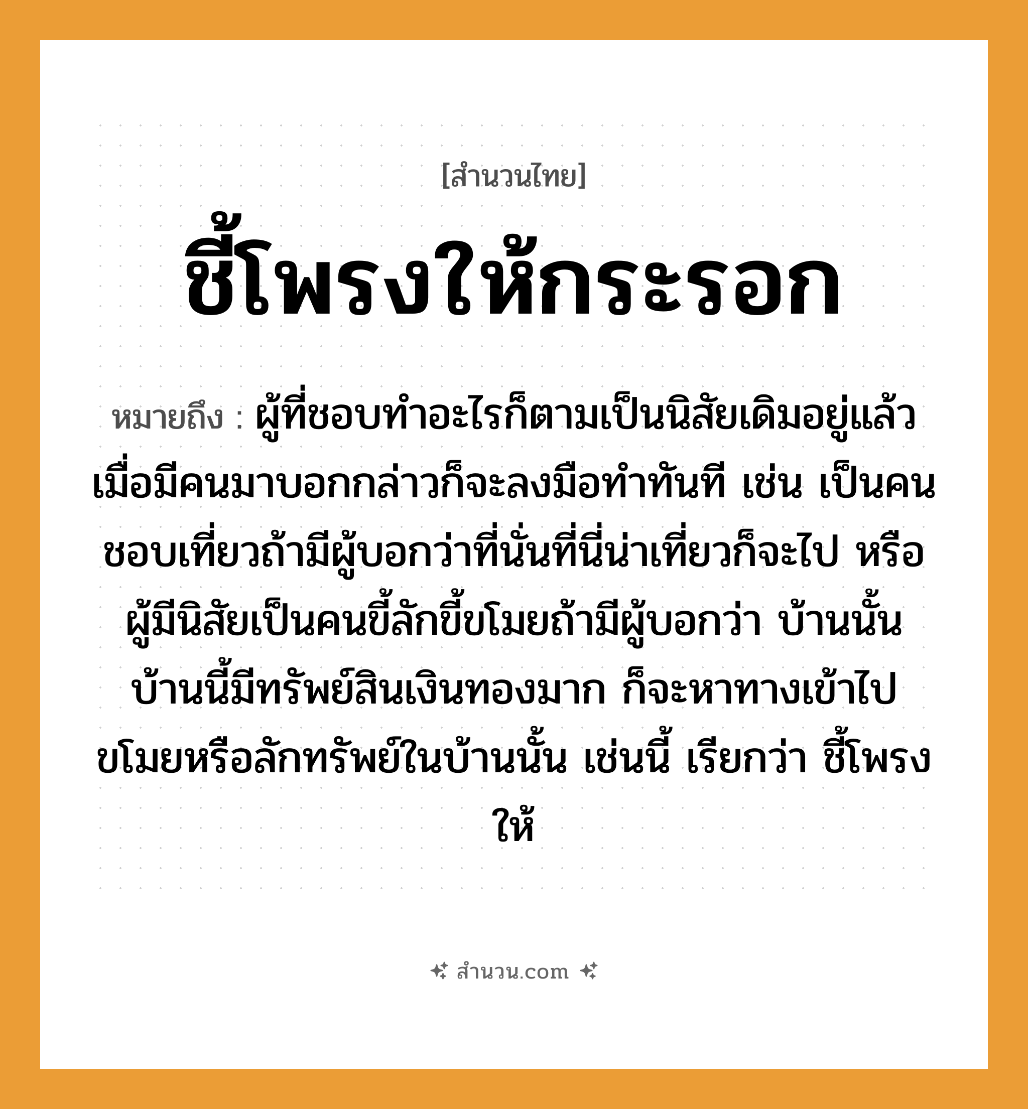 สำนวนไทย: ชี้โพรงให้กระรอก หมายถึง?, หมายถึง ผู้ที่ชอบทำอะไรก็ตามเป็นนิสัยเดิมอยู่แล้ว เมื่อมีคนมาบอกกล่าวก็จะลงมือทำทันที หมายเหตุ เช่น เป็นคนชอบเที่ยวถ้ามีผู้บอกว่าที่นั่นที่นี่น่าเที่ยวก็จะไป หรือผู้มีนิสัยเป็นคนขี้ลักขี้ขโมยถ้ามีผู้บอกว่า บ้านนั้นบ้านนี้มีทรัพย์สินเงินทองมาก ก็จะหาทางเข้าไปขโมยหรือลักทรัพย์ในบ้านนั้น เช่นนี้ เรียกว่า ชี้โพรงให้ คำนาม คน