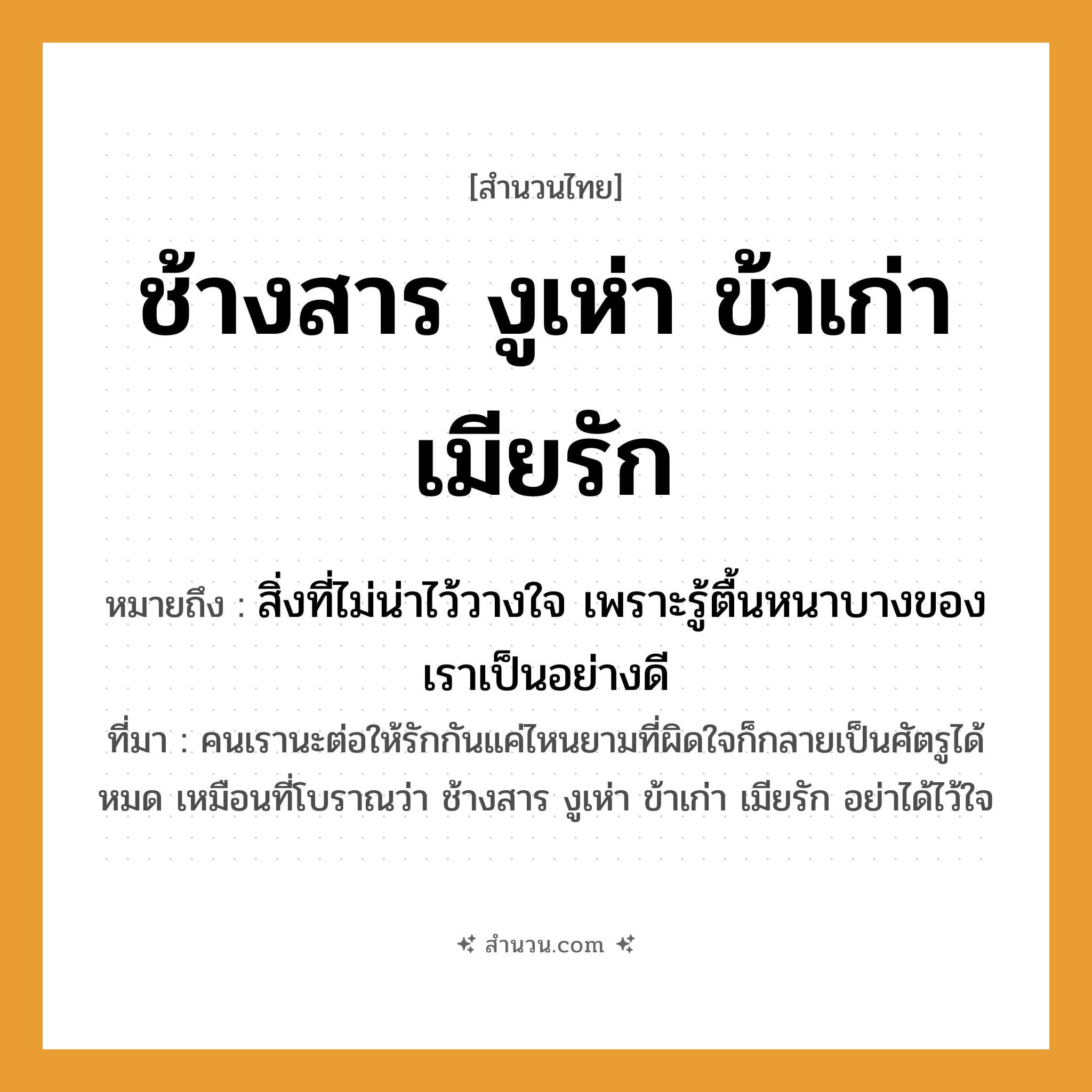 สำนวนไทย: ช้างสาร งูเห่า ข้าเก่า เมียรัก หมายถึง?, หมายถึง สิ่งที่ไม่น่าไว้วางใจ เพราะรู้ตื้นหนาบางของเราเป็นอย่างดี หมายเหตุ คนเรานะต่อให้รักกันแค่ไหนยามที่ผิดใจก็กลายเป็นศัตรูได้หมด เหมือนที่โบราณว่า ช้างสาร งูเห่า ข้าเก่า เมียรัก อย่าได้ไว้ใจ คำกริยา รัก