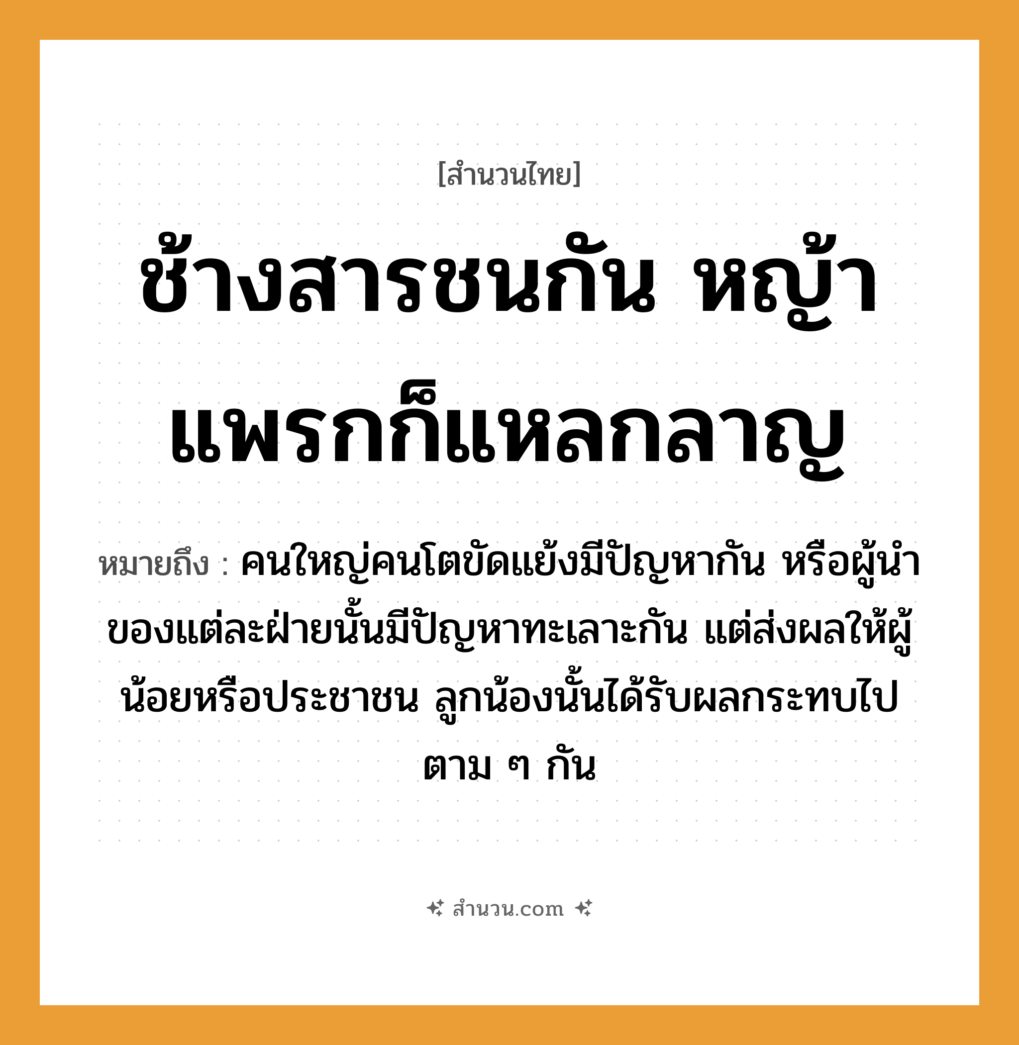 สำนวนไทย: ช้างสารชนกัน หญ้าแพรกก็แหลกลาญ หมายถึง?, หมายถึง คนใหญ่คนโตขัดแย้งมีปัญหากัน หรือผู้นำของแต่ละฝ่ายนั้นมีปัญหาทะเลาะกัน แต่ส่งผลให้ผู้น้อยหรือประชาชน ลูกน้องนั้นได้รับผลกระทบไปตาม ๆ กัน คำกริยา ชน