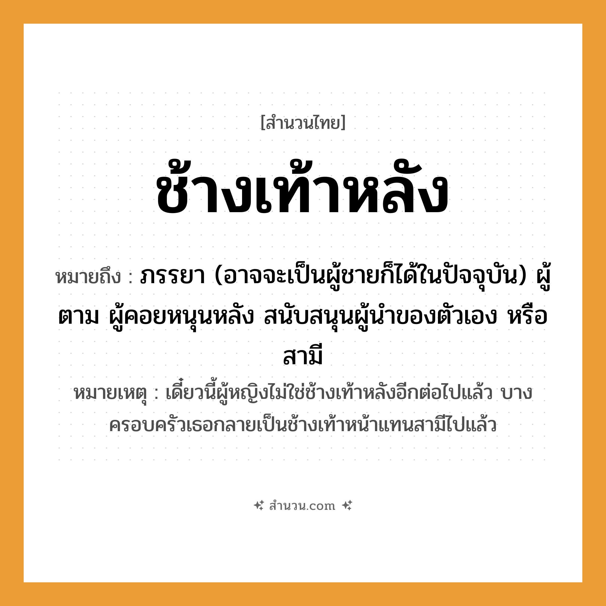 สำนวนไทย: ช้างเท้าหลัง หมายถึง?, หมายถึง ภรรยา, ผู้ตาม, ผู้คอยหนุนหลัง สนับสนุนผู้นำของตัวเองหรือสามี หมายเหตุ เดี๋ยวนี้ผู้หญิงไม่ใช่ช้างเท้าหลังอีกต่อไปแล้ว บางครอบครัวเธอกลายเป็นช้างเท้าหน้าแทนสามีไปแล้ว