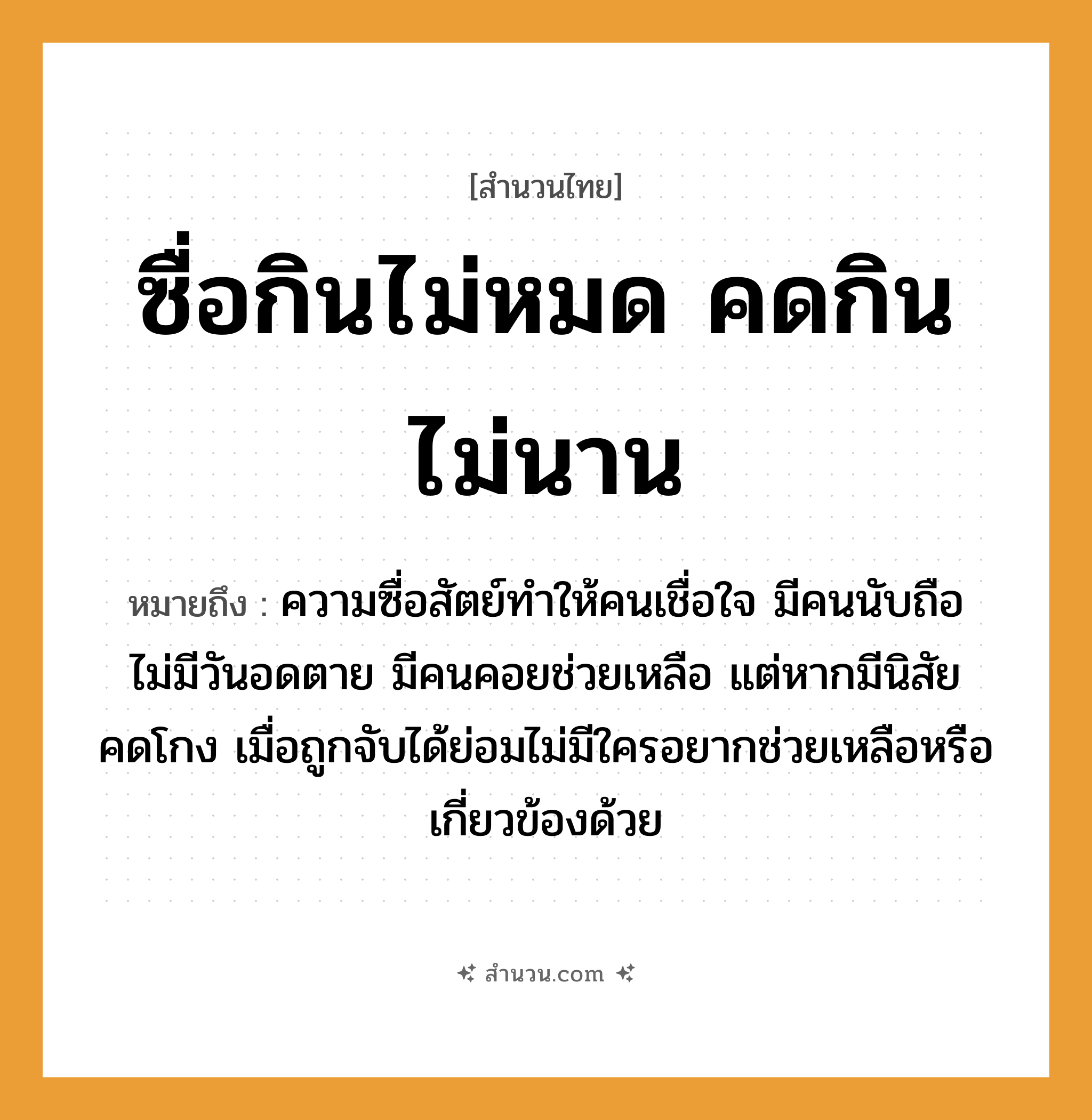 สำนวนไทย: ซื่อกินไม่หมด คดกินไม่นาน หมายถึง?, หมายถึง ความซื่อสัตย์ทำให้คนเชื่อใจ มีคนนับถือ ไม่มีวันอดตาย มีคนคอยช่วยเหลือ แต่หากมีนิสัยคดโกง เมื่อถูกจับได้ย่อมไม่มีใครอยากช่วยเหลือหรือเกี่ยวข้องด้วย คำนาม คน