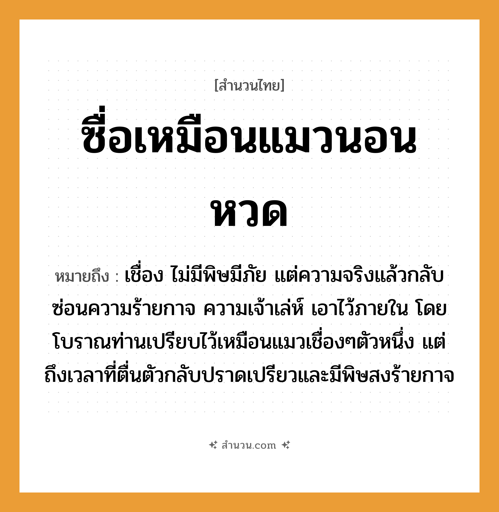 สำนวนไทย: ซื่อเหมือนแมวนอนหวด หมายถึง?, หมายถึง เชื่อง ไม่มีพิษมีภัย แต่ความจริงแล้วกลับซ่อนความร้ายกาจ ความเจ้าเล่ห์ เอาไว้ภายใน โดยโบราณท่านเปรียบไว้เหมือนแมวเชื่องๆตัวหนึ่ง แต่ถึงเวลาที่ตื่นตัวกลับปราดเปรียวและมีพิษสงร้ายกาจ อวัยวะ ตัว คำกริยา นอน สัตว์ แมว