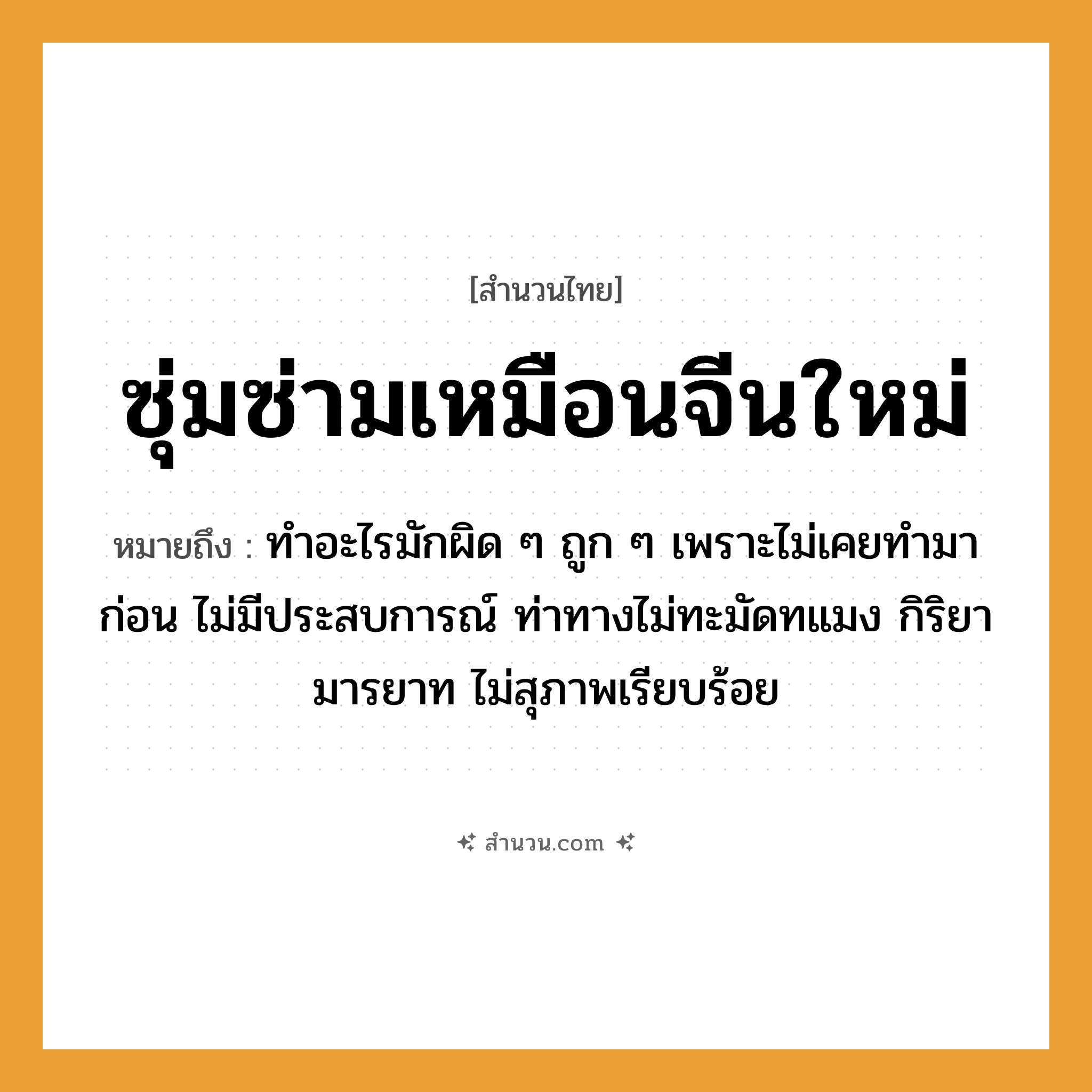 สำนวนไทย: ซุ่มซ่ามเหมือนจีนใหม่ หมายถึง?, หมายถึง ทำอะไรมักผิด ๆ ถูก ๆ เพราะไม่เคยทำมาก่อน ไม่มีประสบการณ์ ท่าทางไม่ทะมัดทแมง กิริยามารยาท ไม่สุภาพเรียบร้อย