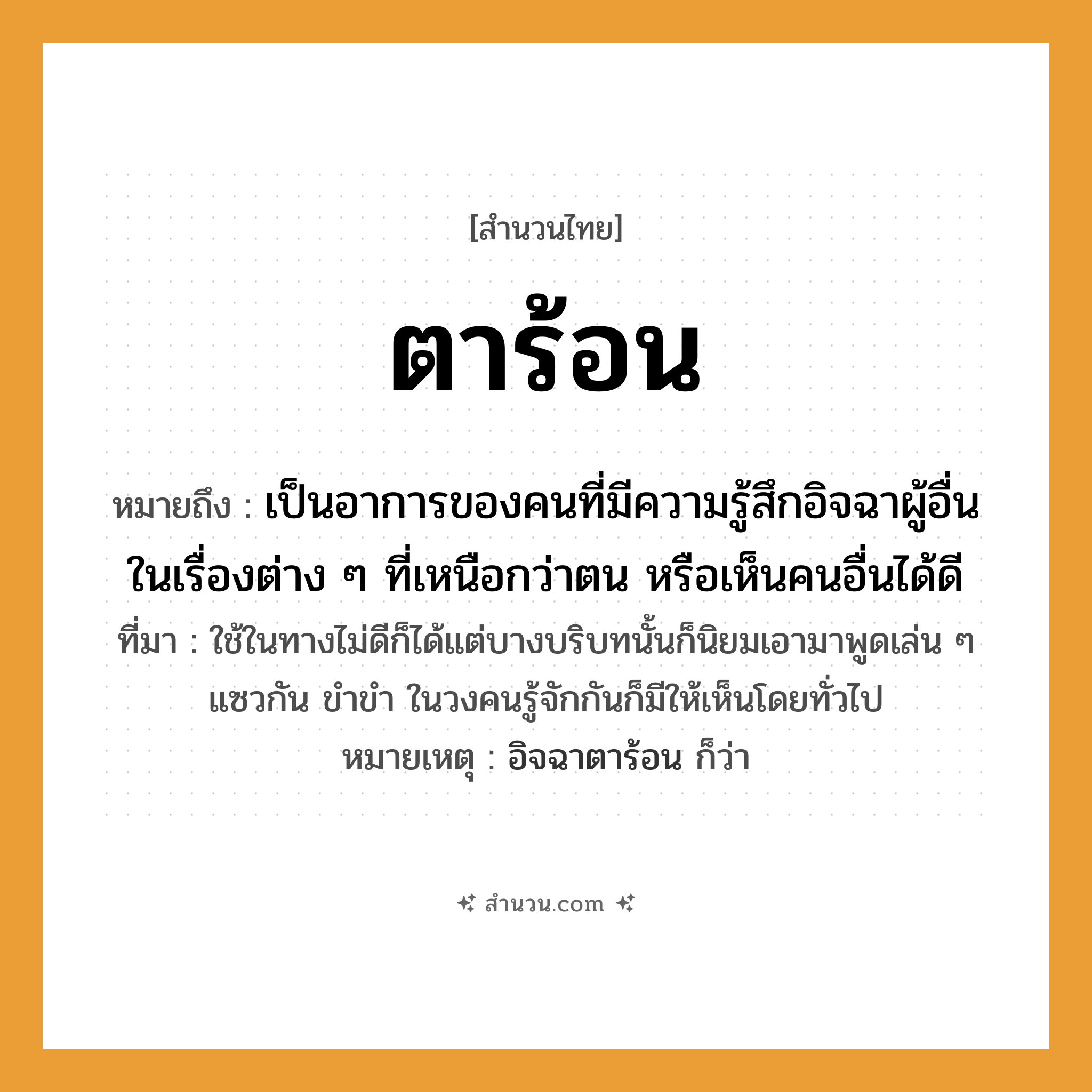 สำนวนไทย: ตาร้อน หมายถึง?, หมายถึง เป็นอาการของคนที่มีความรู้สึกอิจฉาผู้อื่นในเรื่องต่าง ๆ ที่เหนือกว่าตน หรือเห็นคนอื่นได้ดี ที่มา ใช้ในทางไม่ดีก็ได้แต่บางบริบทนั้นก็นิยมเอามาพูดเล่น ๆ แซวกัน ขำขำ ในวงคนรู้จักกันก็มีให้เห็นโดยทั่วไป หมายเหตุ อิจฉาตาร้อน ก็ว่า คำนาม คน อวัยวะ ตา