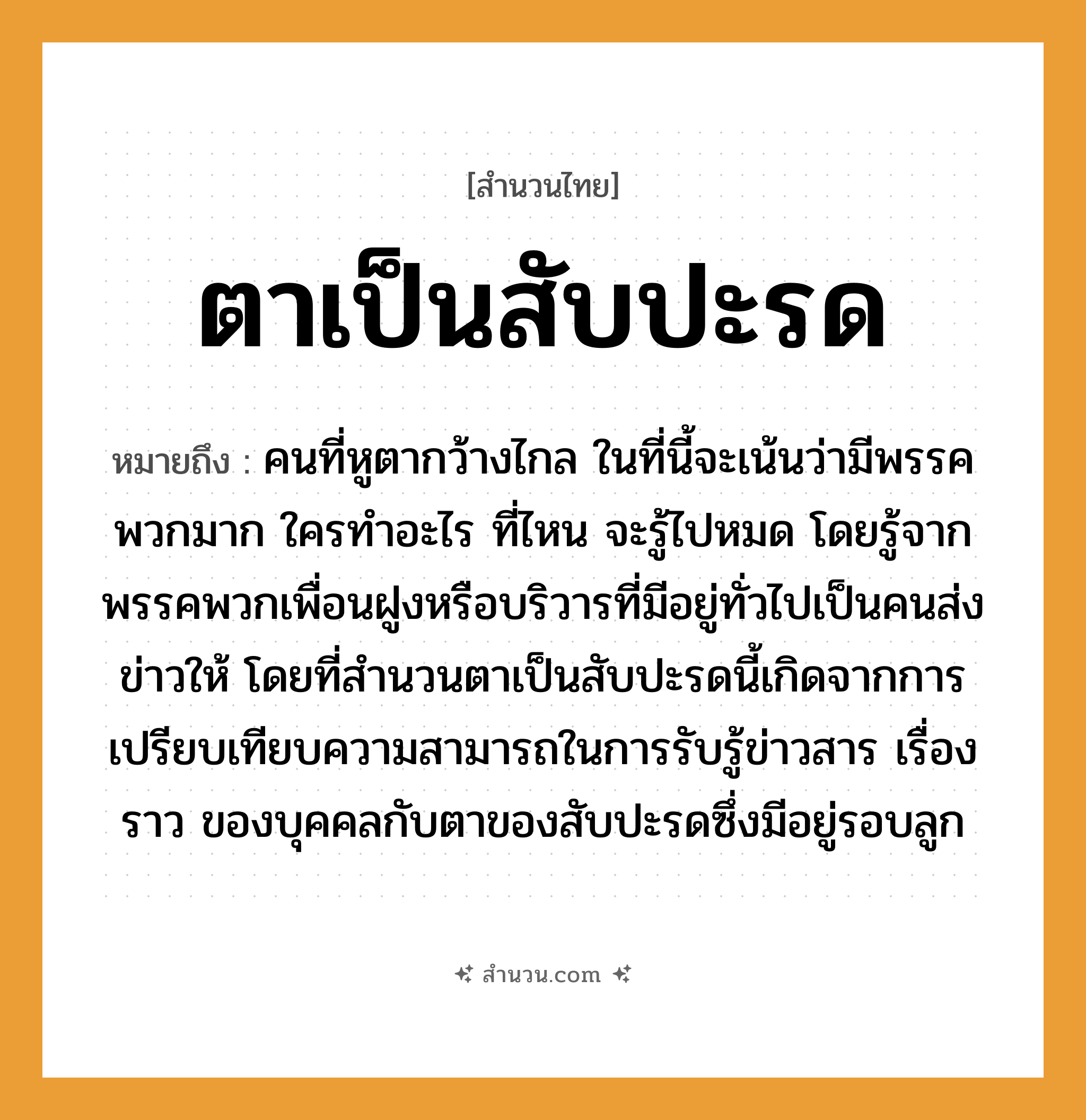 สำนวนไทย: ตาเป็นสับปะรด หมายถึง?, หมายถึง คนที่หูตากว้างไกล ในที่นี้จะเน้นว่ามีพรรคพวกมาก ใครทำอะไร ที่ไหน จะรู้ไปหมด โดยรู้จากพรรคพวกเพื่อนฝูงหรือบริวารที่มีอยู่ทั่วไปเป็นคนส่งข่าวให้ โดยที่สำนวนตาเป็นสับปะรดนี้เกิดจากการเปรียบเทียบความสามารถในการรับรู้ข่าวสาร เรื่องราว ของบุคคลกับตาของสับปะรดซึ่งมีอยู่รอบลูก คำนาม คน อวัยวะ หู, ตา ครอบครัว ลูก