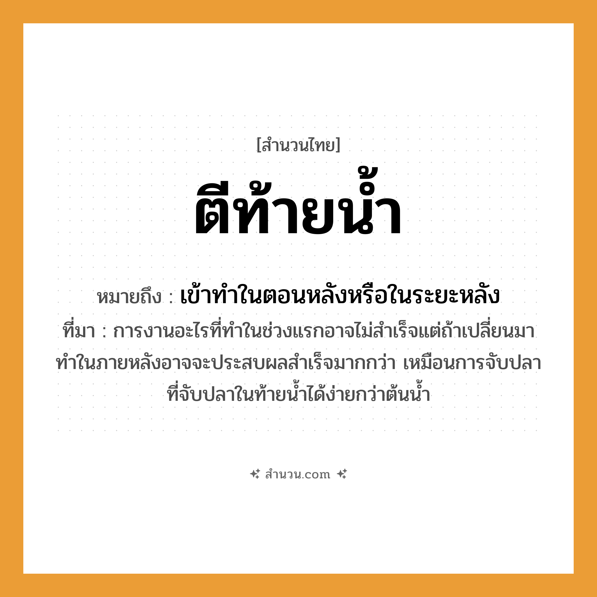 สำนวนไทย: ตีท้ายน้ำ หมายถึง?, หมายถึง เข้าทําในตอนหลังหรือในระยะหลัง ที่มา การงานอะไรที่ทำในช่วงแรกอาจไม่สำเร็จแต่ถ้าเปลี่ยนมาทำในภายหลังอาจจะประสบผลสำเร็จมากกว่า เหมือนการจับปลาที่จับปลาในท้ายน้ำได้ง่ายกว่าต้นน้ำ