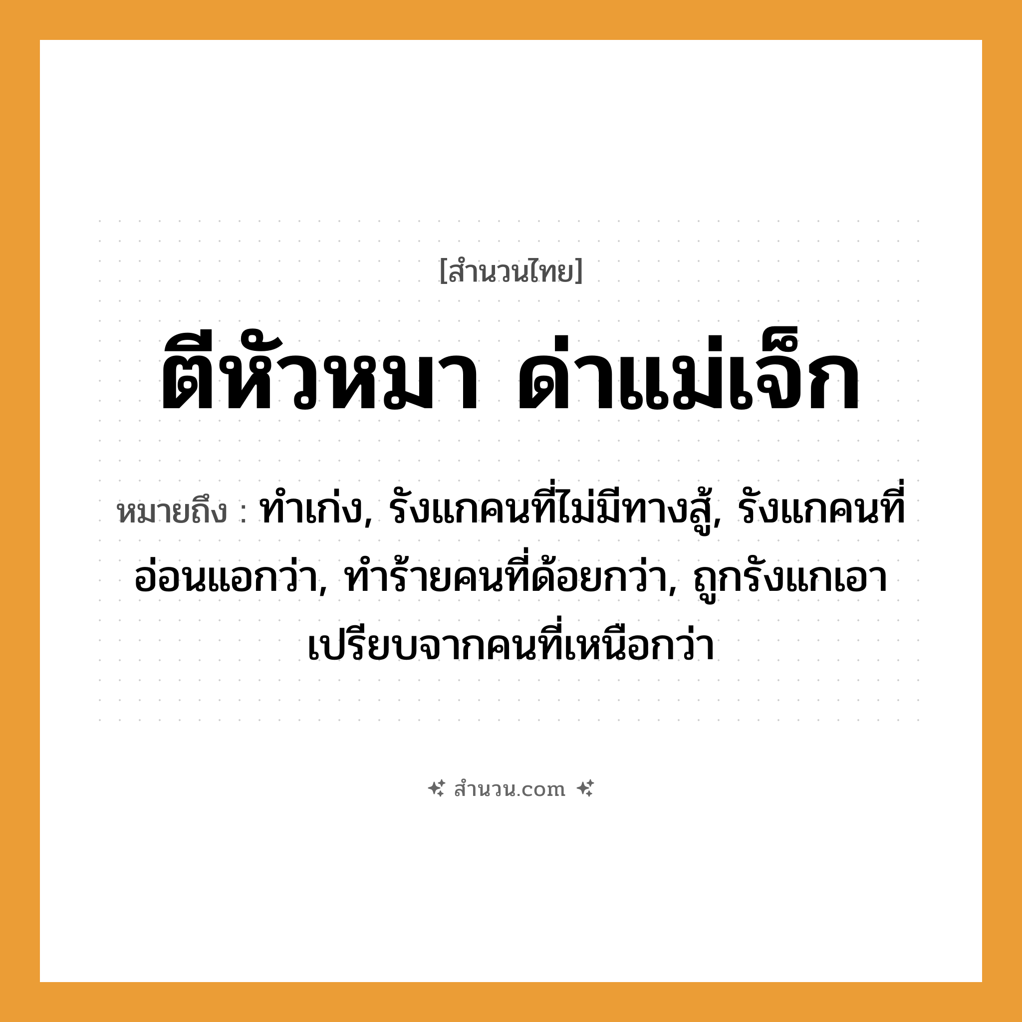 สำนวนไทย: ตีหัวหมา ด่าแม่เจ็ก หมายถึง?, หมายถึง ทำเก่ง, รังแกคนที่ไม่มีทางสู้, รังแกคนที่อ่อนแอกว่า, ทำร้ายคนที่ด้อยกว่า, ถูกรังแกเอาเปรียบจากคนที่เหนือกว่า คำนาม คน สัตว์ หมา คำกริยา ตี, สู้ ครอบครัว แม่