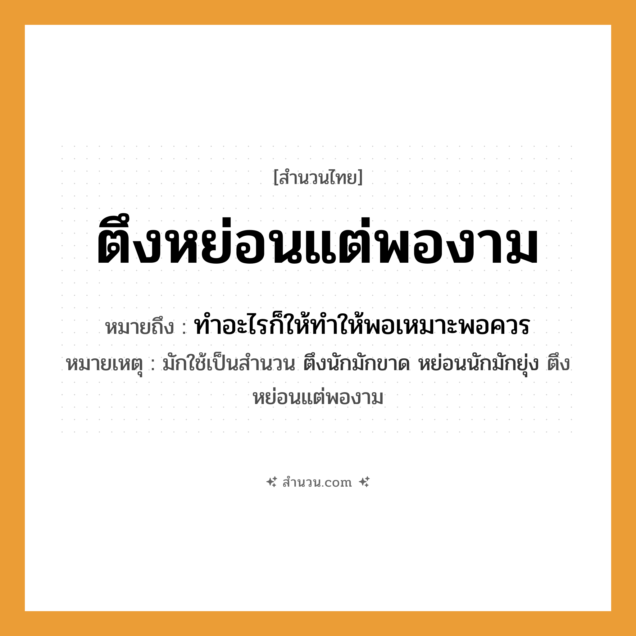 สำนวนไทย: ตึงหย่อนแต่พองาม หมายถึง?, หมายถึง ทำอะไรก็ให้ทำให้พอเหมาะพอควร หมายเหตุ มักใช้เป็นสำนวน ตึงนักมักขาด หย่อนนักมักยุ่ง ตึงหย่อนแต่พองาม คำกริยา ตึง, หย่อน คำนาม ความพอดี หมวด สำนวนไทย