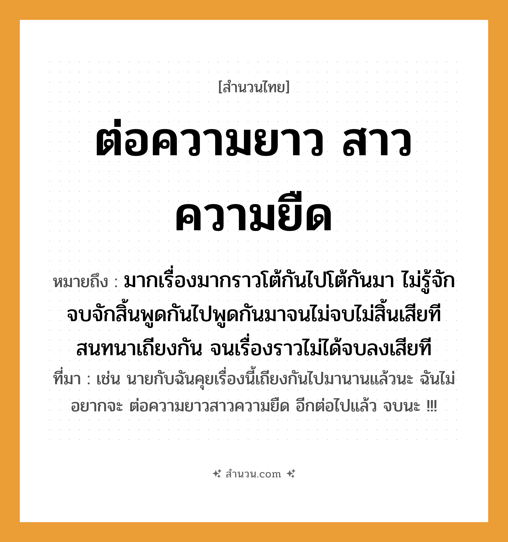 สำนวนไทย: ต่อความยาว สาวความยืด หมายถึง?, หมายถึง มากเรื่องมากราวโต้กันไปโต้กันมา ไม่รู้จักจบจักสิ้นพูดกันไปพูดกันมาจนไม่จบไม่สิ้นเสียที สนทนาเถียงกัน จนเรื่องราวไม่ได้จบลงเสียที ที่มา เช่น นายกับฉันคุยเรื่องนี้เถียงกันไปมานานแล้วนะ ฉันไม่อยากจะ ต่อความยาวสาวความยืด อีกต่อไปแล้ว จบนะ !!!