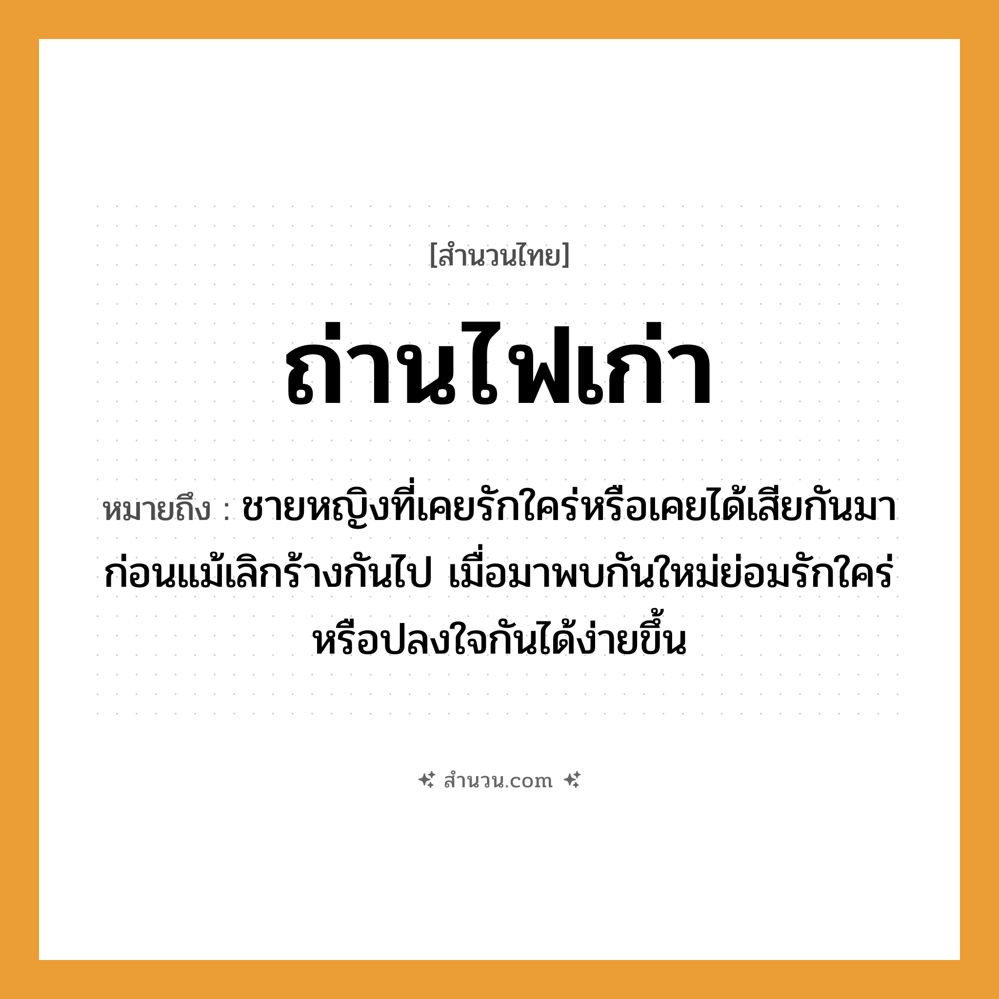 สำนวนไทย: ถ่านไฟเก่า หมายถึง?, หมายถึง ชายหญิงที่เคยรักใคร่หรือเคยได้เสียกันมาก่อนแม้เลิกร้างกันไป เมื่อมาพบกันใหม่ย่อมรักใคร่หรือปลงใจกันได้ง่ายขึ้น คำนาม ชาย, หญิง