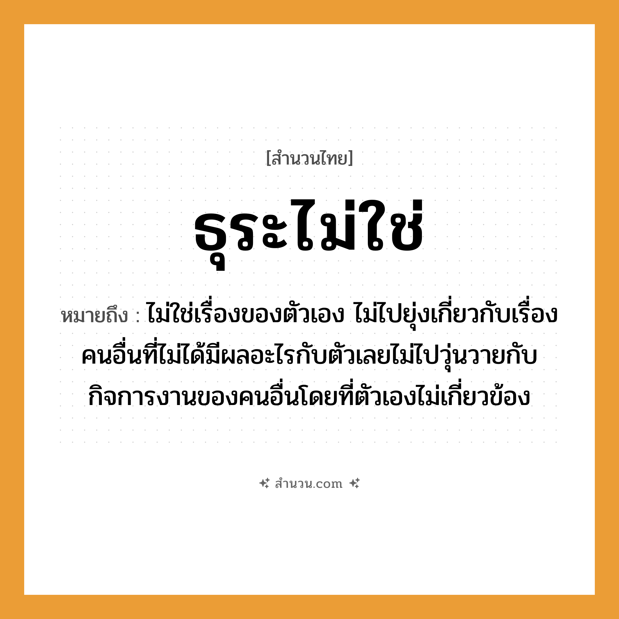 สำนวนไทย: ธุระไม่ใช่ หมายถึง?, หมายถึง ไม่ใช่เรื่องของตัวเอง ไม่ไปยุ่งเกี่ยวกับเรื่องคนอื่นที่ไม่ได้มีผลอะไรกับตัวเลยไม่ไปวุ่นวายกับกิจการงานของคนอื่นโดยที่ตัวเองไม่เกี่ยวข้อง อวัยวะ ตัว