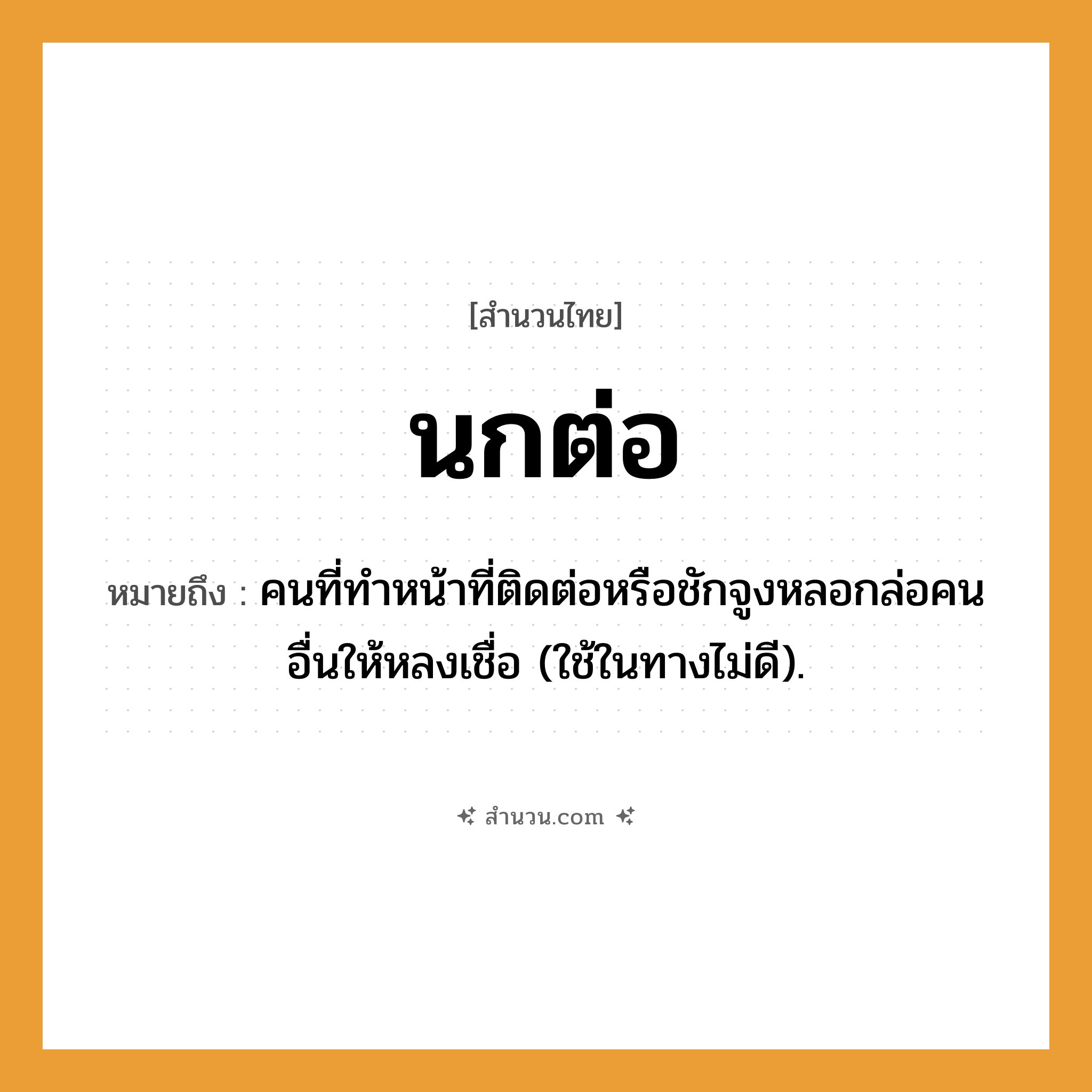 สำนวนไทย: นกต่อ หมายถึง?, หมายถึง คนที่ทําหน้าที่ติดต่อหรือชักจูงหลอกล่อคนอื่นให้หลงเชื่อ (ใช้ในทางไม่ดี). คำนาม คน