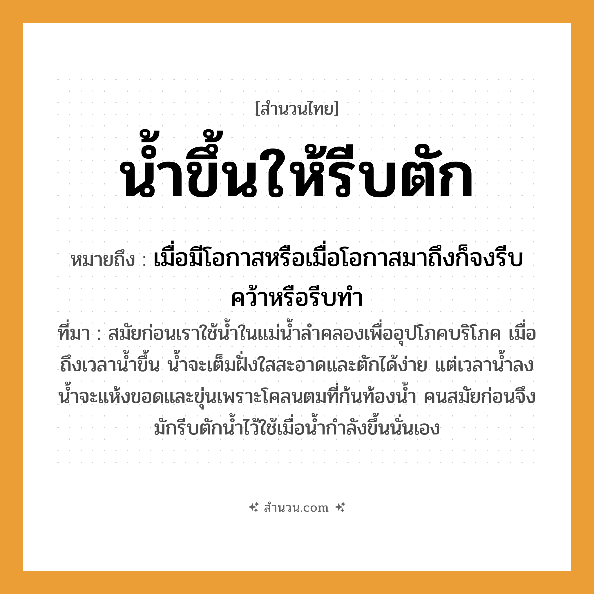 สำนวนไทย: น้ำขึ้นให้รีบตัก หมายถึง?, หมายถึง เมื่อมีโอกาสหรือเมื่อโอกาสมาถึงก็จงรีบคว้าหรือรีบทำ ที่มา สมัยก่อนเราใช้น้ำในแม่น้ำลำคลองเพื่ออุปโภคบริโภค เมื่อถึงเวลาน้ำขึ้น น้ำจะเต็มฝั่งใสสะอาดและตักได้ง่าย แต่เวลาน้ำลง น้ำจะแห้งขอดและขุ่นเพราะโคลนตมที่ก้นท้องน้ำ คนสมัยก่อนจึงมักรีบตักน้ำไว้ใช้เมื่อน้ำกำลังขึ้นนั่นเอง
